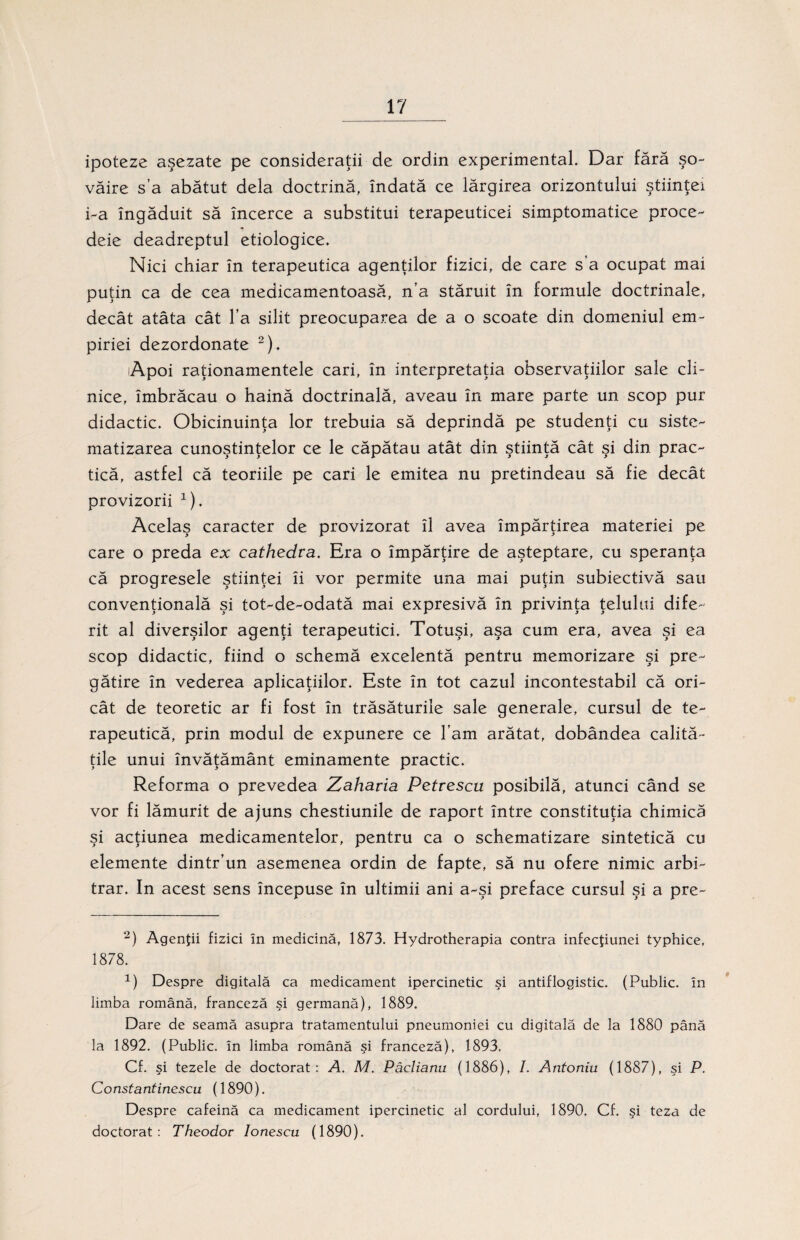 ipoteze aşezate pe consideraţii de ordin experimental. Dar fără şo¬ văire s’a abătut dela doctrină, îndată ce lărgirea orizontului ştiinţei i-a îngăduit să încerce a substitui terapeuticei simptomatice proce- deie deadreptul etiologice. Nici chiar în terapeutica agenţilor fizici, de care s a ocupat mai puţin ca de cea medicamentoasă, n’a stăruit în formule doctrinale, decât atâta cât l’a silit preocuparea de a o scoate din domeniul em- piriei dezordonate 2). lApoi raţionamentele cari, în interpretaţia observaţiilor sale cli¬ nice, îmbrăcau o haină doctrinală, aveau în mare parte un scop pur didactic. Obicinuinţa lor trebuia să deprindă pe studenţi cu siste¬ matizarea cunoştinţelor ce le căpătau atât din ştiinţă cât şi din prac¬ tică, astfel că teoriile pe cari le emitea nu pretindeau să fie decât provizorii x). Acelaş caracter de provizorat îl avea împărţirea materiei pe care o preda ex cathedva. Era o împărţire de aşteptare, cu speranţa că progresele ştiinţei îi vor permite una mai puţin subiectivă sau convenţională şi tot-de-odată mai expresivă în privinţa ţelului dife¬ rit al diverşilor agenţi terapeutici. Totuşi, aşa cum era, avea şi ea scop didactic, fiind o schemă excelentă pentru memorizare şi pre¬ gătire în vederea aplicaţiilor. Este în tot cazul incontestabil că ori¬ cât de teoretic ar fi fost în trăsăturile sale generale, cursul de te¬ rapeutică, prin modul de expunere ce l’am arătat, dobândea calită¬ ţile unui învăţământ eminamente practic. Reforma o prevedea Zaharia Petrescu posibilă, atunci când se vor fi lămurit de ajuns chestiunile de raport între constituţia chimică şi acţiunea medicamentelor, pentru ca o schematizare sintetică cu elemente dintr’un asemenea ordin de fapte, să nu ofere nimic arbi¬ trar. In acest sens începuse în ultimii ani a-şi preface cursul şi a pre- 2) Agenţii fizici în medicină, 1873. Hydrotherapia contra infecţiunei typhice, 1878. 1) Despre digitală ca medicament ipercinetic şi antiflogistic. (Public. în limba română, franceză şi germană), 1889. Dare de seamă asupra tratamentului pneumoniei cu digitală de la 1880 până la 1892. (Public. în limba română şi franceză), 1893. Cf. şi tezele de doctorat: A. M. Pâclianu (1886), /. Antoniu (1887), şi P. Constantinescu (1890). Despre cafeină ca medicament ipercinetic al cordului, 1890. Cf. şi teza de doctorat: Theodor lonescu (1890).