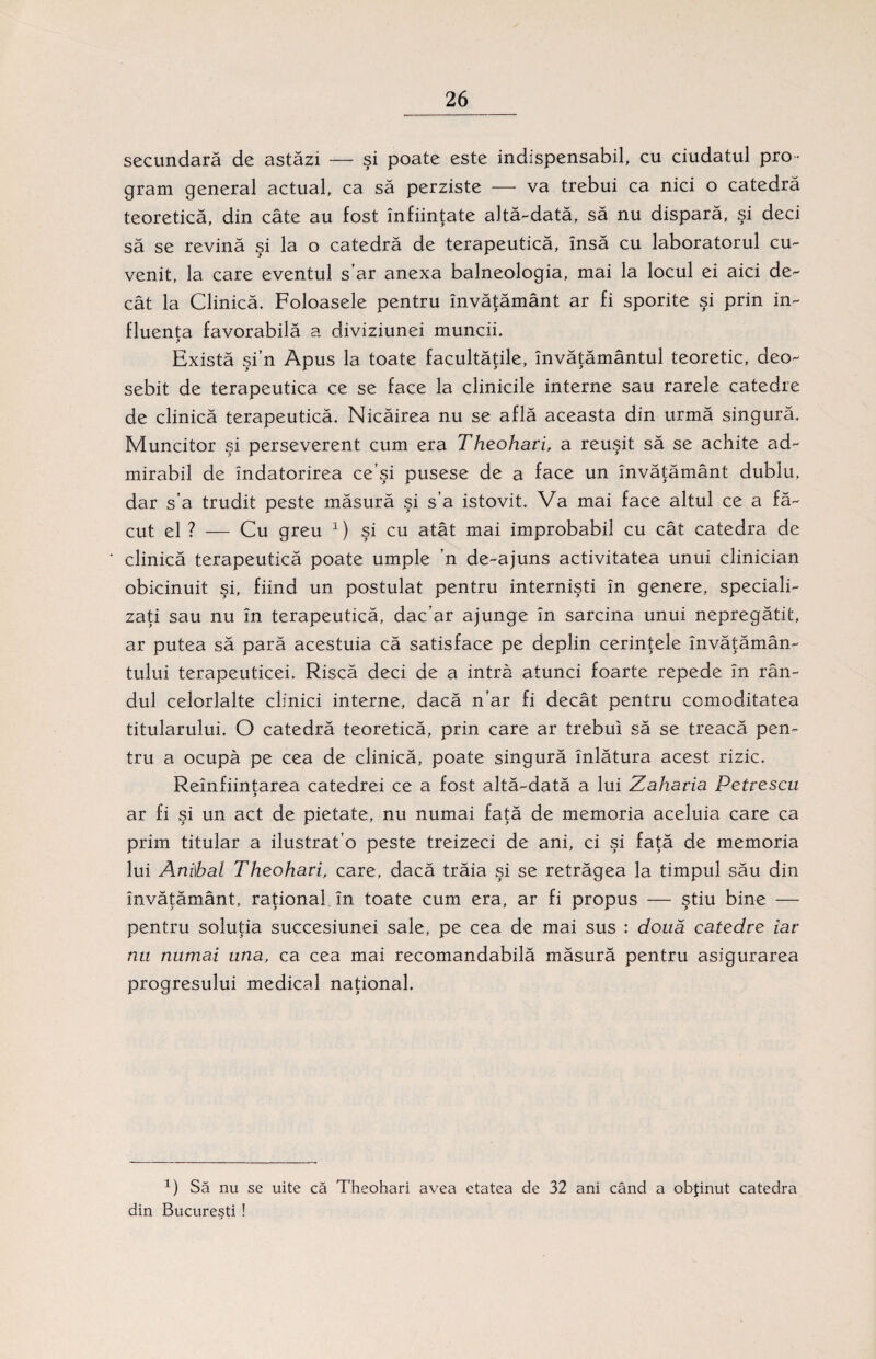 secundară de astăzi — şi poate este indispensabil, cu ciudatul pro ¬ gram general actual, ca să perziste — va trebui ca nici o catedră teoretică, din câte au fost înfiinţate altă-dată, să nu dispară, şi deci să se revină şi la o catedră de terapeutică, însă cu laboratorul cu¬ venit, la care eventul s’ar anexa balneologia, mai la locul ei aici de¬ cât la Clinică. Foloasele pentru învăţământ ar fi sporite şi prin in¬ fluenţa favorabilă a diviziune! muncii. Există şi’n Apus la toate facultăţile, învăţământul teoretic, deo¬ sebit de terapeutica ce se face la clinicile interne sau rarele catedre de clinică terapeutică. Nicăirea nu se află aceasta din urmă singură. Muncitor şi perseverent cum era Theohari, a reuşit să se achite ad¬ mirabil de îndatorirea ce’şi pusese de a face un învăţământ dublu, dar s’a trudit peste măsură şi s’a istovit. Va mai face altul ce a fă¬ cut el ? — Cu greu x) şi cu atât mai improbabil cu cât catedra de clinică terapeutică poate umple ’n de-ajuns activitatea unui clinician obicinuit şi, fiind un postulat pentru internişti în genere, speciali¬ zaţi sau nu în terapeutică, dac’ar ajunge în sarcina unui nepregătit, ar putea să pară acestuia că satisface pe deplin cerinţele învăţămân¬ tului terapeuticei. Riscă deci de a intră atunci foarte repede în rân¬ dul celorlalte clinici interne, dacă n'ar fi decât pentru comoditatea titularului. O catedră teoretică, prin care ar trebui să se treacă pen¬ tru a ocupă pe cea de clinică, poate singură înlătura acest rizic. Reînfiinţarea catedrei ce a fost altă-dată a lui Zaharia Petrescu * ar fi şi un act de pietate, nu numai faţă de memoria aceluia care ca prim titular a ilustrat’o peste treizeci de ani, ci şi faţă de memoria lui Anilbal Theohari, care, dacă trăia şi se retrăgea la timpul său din învăţământ, raţional. în toate cum era, ar fi propus — ştiu bine — pentru soluţia succesiunei sale, pe cea de mai sus : doua catedre iar nu numai una, ca cea mai recomandabilă măsură pentru asigurarea progresului medical naţional. 1) Să nu se uite că Theohari avea etatea de 32 ani când a obţinut catedra din Bucureşti !