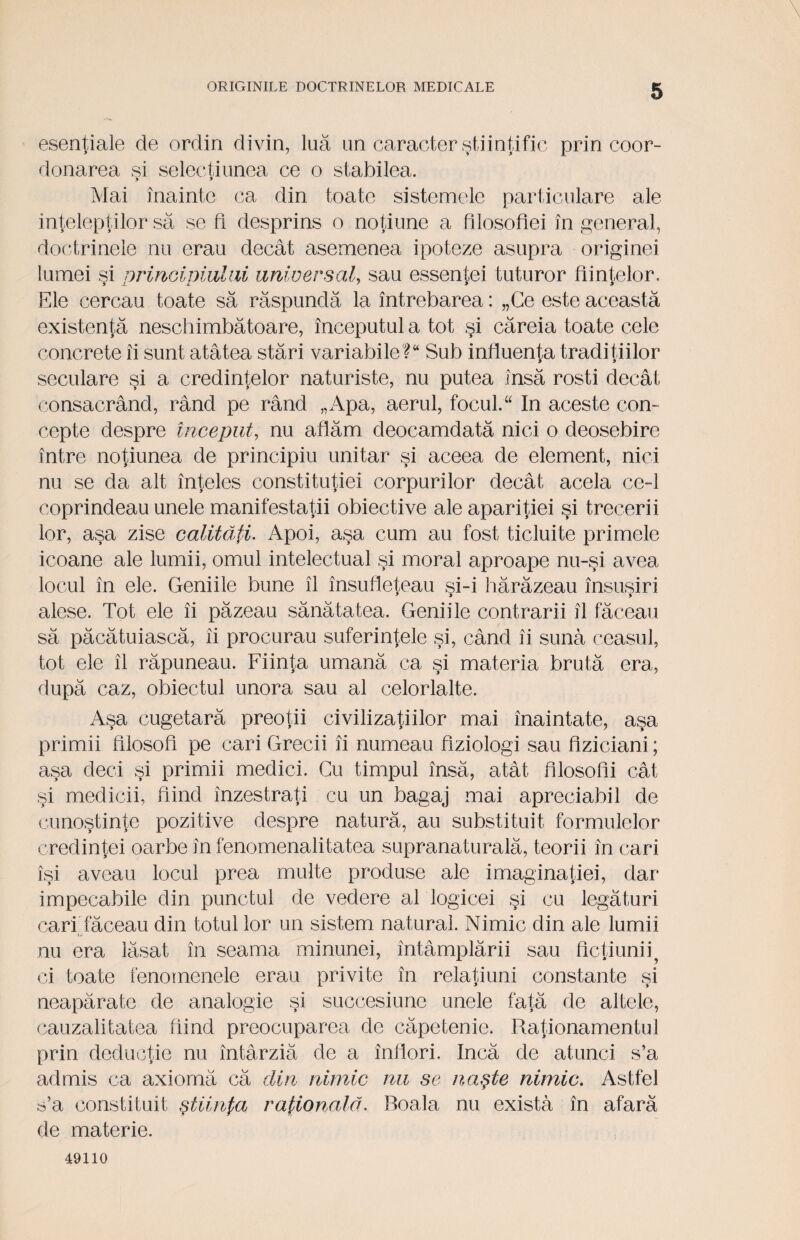 esenţiale de ordin divin, luă un caracter ştiinţific prin coor¬ donarea si selecţi unea ce o stabilea. > > Mai înainte ca din toate sistemele particulare ale inţelepţilor să se fi desprins o noţiune a filosofiei în general, doctrinele nu erau decât asemenea ipoteze asupra originei lumei si nrinciniului universal, sau essentei tuturor fiinţelor. Ele cercau toate să răspundă la întrebarea: „Ce este această existenţă neschimbătoare, începutul a tot şi căreia toate cele concrete ii sunt atâtea stări variabile? Sub influenţa tradiţiilor seculare şi a credinţelor naturiste, nu putea însă rosti decât consacrând, rând pe rând „Apa, aerul, focul. “ In aceste con¬ cepte despre început, nu aflăm deocamdată nici o deosebire între noţiunea de principiu unitar şi aceea de element, nici nu se da alt înţeles constituţiei corpurilor decât acela ce-1 coprindeau unele manifestaţii obiective ale apariţiei şi trecerii lor, aşa zise calităţi. Apoi, aşa cum au fost ticluite primele icoane ale lumii, omul intelectual şi moral aproape nu-şi avea locul în ele. Geniile bune îl însufleţeau si-i hărăzeau însuşiri alese. Tot ele îi păzeau sănătatea. Geniile contrarii îl făceau să păcătuiască, îi procurau suferinţele şi, când îi suna ceasul, tot ele îl răpuneau. Fiinţa umană ca şi materia brută era, după caz, obiectul unora sau al celorlalte. Aşa cugetară preoţii civilizaţiilor mai înaintate, aşa primii filosofi pe cari Grecii îi numeau fiziologi sau fiziciani; aşa deci şi primii medici. Cu timpul însă, atât filosofii cât şi medicii, fiind înzestraţi cu un bagaj mai apreciabil de cunoştinţe pozitive despre natură, au substituit formulelor credinţei oarbe în fenomenalitatea supranaturală, teorii în cari îşi aveau locul prea multe produse ale imaginaţiei, dar impecabile din punctul de vedere al logicei şi cu legături cari făceau din totul lor un sistem natural. Nimic din ale lumii nu era lăsat în seama minunei, întâmplării sau ficţiunii ci toate fenomenele erau privite în reiaţi uni constante şi neapărate de analogie şi succesiune unele faţă de altele, cauzalitatea fiind preocuparea de căpetenie. Raţionamentul prin deducţie nu întârziă de a înflori. încă de atunci s’a admis ca axiomă că din nimic nu se naşte nimic. Astfel s’a constituit ştiinţa raţională. Boala nu exista în afară de materie. 49110