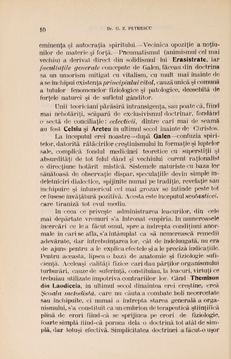 eminenţa şi autocraţia spiritului.—Vecinica opoziţie a noţiu¬ nilor de materie şi forţă. —Pneumatismul (animismul cel mai vechiu) a derivat direct din solidismul lui Erasistrate, iar facultăţile generale concepute de Galen, făceau din doctrina sa un umorism mitigat cu vitalism, cu mult mai înainte de a se închipui existenţa principiului vital, cauză unică şi comună a tutulor fenomenelor fiziologice şi patologice, deosebită de forţele naturei şi de sufletul gânditor. Unii teoriciani părăsiră intransigenţa, sau poate că, fiind mai nehotărîţi, scăpară de exclusivismul doctrinar, fondând o sectă de coiiciliaţie: eclecticii, dintre cari mai de seama au fost Celsiu şi Areteu în ultimul secol înainte de Christos.. La începutul erei noastre—după Galen—confuzia spiri¬ telor, datorită rătăcirilor creştinismului în formaţie şi luptelor sale, complică fondul medicinei teoretice cu superstiţii şi absurdităţi de tot felul dând şi vechiului curent raţionalist o direcţiune hotărît mistică. Sistemele naturiste cu baza lor sănătoasă de observaţie dispar, speculaţiile devin simple în¬ deletniciri dialectice, spijinite numai pe tradiţie, revelaţie sau închipuire şi întunericul cel mai grozav se întinde peste tot ce fusese învăţătură pozitivă. Acesta este începutul scolasticei, care tiraniză tot evul mediu. In ceea ce priveşte administrarea leacurilor, din cele mai depărtate vremuri s’a întronat empiria. In numeroasele încercări ce le a făcut omul, spre a îndrepta condiţiuni anor¬ male în cari se afla, s’a întâmplat ca să nemerească remedii adevărate, dar întrebuinţarea lor, cât de îndelungată, nu era de ajuns pentru ale explica efectele şi a le preciza indicaţiile. Pentru aceasta, lipsea o bază de anatomie şi fiziologie sufi¬ cienţă, Aceleaşi calităţi fizice cari dau părţilor organismului turburări, cauze de suferinţă, constituiau, la leacuri, virtuţi ce trebuiau utilizate împotriva contrariilor lor. Când Thentison din Laodicela, în ultimul secol dinaintea erei creştine, crea Şcoala metodistâ, care nu căuta a combate boli necercetate sau închipuite, ci numai a îndrepta starea generală a orga¬ nismului, s’a constituit ca un embrion de terapeutică ştiinţifică plina de erori fiind-că se sprijinea pe erori de fiziologie, foarte simplă fiind-că pornea dela o doctrină tot atât de sim¬ plă, dar totuşi efectivă. Simplicitatea doctrinei a făcut-o uşor