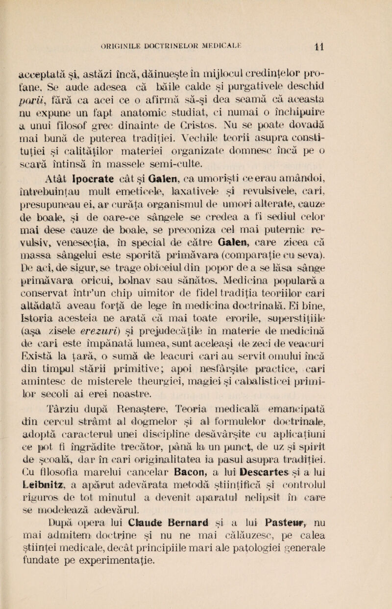 acceptată şl, astăzi încă, dăinueşte în mijlocul credinţelor pro¬ fane, Se aude adesea că băile calde şi purgativele deschid nu expune un fapt anatomic studiat, ci numai o închipuire a unui filosof grec dinainte de Cristos. Nu se poate dovadă mai bună de puterea tradiţiei. Vechile teorii asupra consti¬ tuţiei şi calităţilor materiei organizate domnesc încă pe o scară întinsă în massele semi-eulte. Atât Ipocrate cât şi Galen, ca umorişti ce erau amândoi, întrebuinţau mult emetieele, laxativele şi revulsivele, cari, presupuneau ei, ar curăţa organismul de umori alterate, cauze de boale, şi de oare-ce sângele se credea a fi sediul celor mai dese cauze de boale, se preconiza cel mai puternic re- vulsiv, venesecţia, în special de către Gaîen, care zicea că massa sângelui este sporită primăvara (comparaţie cu seva). De aci, de sigur, se trage obiceiul din popor de a se lăsa sânge primăvara oricui, bolnav sau sănătos. Medicina populară a conservat într’un chip uimitor de fidel tradiţia teoriilor cari altădată aveau forţă de lege în medicina doctrinală. Ei bine, Istoria acesteia ne arată că mai toate erorile, superstiţiile (aşa zisele crezuri) şi prejudecăţile în materie de medicină de cari este împănată lumea, sunt aceleaşi de zeci de veacuri Există la ţară, o sumă de leacuri cari au servit omului încă din timpul stării primitive; apoi nesfârşite practice, cari amintesc de misterele theurgiei, magiei şi cabalisticei primi¬ lor secoli ai erei noastre. Târziu după Renaştere, Teoria medicală emancipată din cercul strâmt al dogmelor şi al formulelor doctrinale, adoptă caracterul unei discipline desăvârşite cu ap li cal iu ni ce pot fi îngrădite trecător, până la un punct, de uz şi spirit de şcoală, dar în cari originalitatea ia pasul asupra tradiţiei. Cu filosofia marelui cancelar Bacon, a lui Descartes si a lui Leihnitz, a apărut adevărata metodă ştiinţifică şi controlul riguros de tot minutul a devenit aparatul nelipsit în care se modelează adevărul. După opera lui Ckuide Bernard şi a lui Pasteur, nu mai admitem doctrine şi nu ne mai călăuzesc, pe calea ştiinţei medicale, decât principiile mari ale patologiei generale fundate pe experimentaţie.