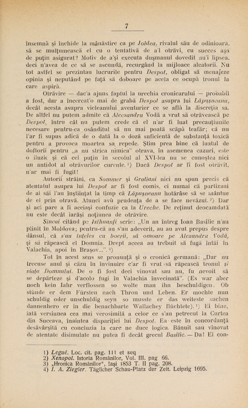 însemna şi închide la mănăstire ca pe Joldea, rivalul său de odinioară, să se mulţumească el cu o tentativă de al otrăvi, cu succes aşa de puţin asigurat? Motiv de a’şi executa duşmanul dovedit nul lipsea, deci n’avea de ce să se ascundă, recurgând la mijloace aleatorii. Nu tot astfel se prezintau lucrurile pentru Despot, obligat să menajeze opinia şi neputând pe faţă să doboare pe acela ce ocupă tronul la care aspiră. Otrăvire — dac’a ajuns faptul la urechia cronicarului — probabil a fost, dar a încerca t’o mai de grabă Despot asupra lui Lăpuşneanu, decât acesta asupra vicleanului aventurier ce se află la discreţia sa. De altfel nu putem admite că Alecsandru Vodă a vrut să otrăvească pe Despol\ întru cât nu putem crede că el n’ar fi luat precauţiunile necesare pentru-ca osânditul să nu mai poată scăpă teafăr; că nu Tar fi supus adică de o dată la o doză suficientă de substanţă toxică pentru a provoca moartea sa repede. Ştim prea bine că luatul de doftorii pentru „a nu strica nimica” otrava, în asemenea cazuri, este o iluzie şi că cel puţin în secolul al XVI-lea nu se cunoştea nici un antidot al otrăvurilor curente.*) Dacă Despot ar fi fost otrăvit, n’ar mai fi fugit! Autorii străini, ca Sommer şi Graticini nici nu spun precis că atentatul asupra lui Despot ar fi fost comis, ci numai că partizani de ai săi l’au înştiinţat la timp că Lăpuşneanu hotărâse să se mântue de el prin otravă. Atunci avu prudenţa de a se face nevăzut.1 2) Dar şi aci pare a fi aceiaşi confuzie ca la Ureche. De reţinut deocamdată nu este decât iarăşi noţiunea de otrăvire. Şincai citând pe Isthuanfi scrie: „Un an întreg Ioan Basilic n’au plinit în Moldova;-pentru-că au s’au adeverit, au au avut prepus despre dânsul, că s’au înţeles cu boerii, să omoare pe Alexandru Vodă, şi să răpească el Domnia. Drept aceea au tretbuit să fugă întâi în Valachia, apoi în Braşov...”.3) Tot în acest sens se pronunţă şi o cronică germană: „Dar nu trecuse anul şi căzu în învinuire c’ar fi vrut »să răpească tronul şi viata Domnului. De o fi fost deci vinovat sau nu, fu nevoit să se depărteze şi d’acolo fugi în Valachia învecinată”. (Es war aber noch kein Iahr verflossen so wolte mau ihn beschuldigen. Ob stiinde er dem Fur sten nach Thron und Leben. Er mochte nun schuldig oder unschuldig seyn so musste er das weiteste suchen dannenhero er in die benachbarie Wallachey fluchtete).4) Ei bine, iată versiunea cea mai verosimilă a celor ce s’au petrecut la Curtea din Suceava, înaintea dispariţiei lui Despot. Ea - este în concordanţă desăvârşită cu concluzia la care ne duce logica. Bănuit sau vinovat de atentate disimulate nu putea fi decât grecul Basilic. — Da! Ei con- 1) Legue. Loc. cit. pag. 111 et seq 2) XenopoL Istoria Românilor, Voi. III, pag 66. 3) „Hronica Românilor, Iaşi 1853 T. II pag. 208. 4) /. A. Ziegler. Tăglicher ’Schau-Platz der Zeit. Leipzig 1695.