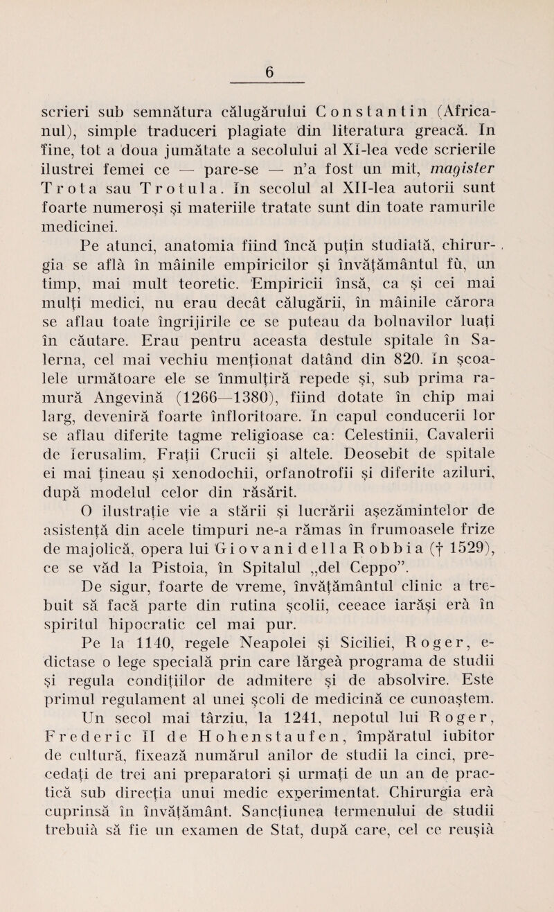 scrieri sub semnătura călugărului Constantin (Africa¬ nul), simple traduceri plagiate din literatura greacă. In fine, tot a doua jumătate a secolului al Xi-lea vede scrierile ilustrei femei ce — pare-se — n’a fost un mit, magister Trota sau Trotula. In secolul al XlI-lea autorii sunt foarte numeroşi si materiile tratate sunt din toate ramurile medicinei. Pe atunci, anatomia fiind încă puţin studiată, chirur¬ gia se află în mâinile empiricilor şi învăţământul fu, un timp, mai mult teoretic. Empiricii însă, ca şi cei mai mulţi medici, nu erau decât călugării, în mâinile cărora se aflau toate îngrijirile ce se puteau da bolnavilor luaţi în căutare. Erau pentru aceasta destule spitale în Sa- lerna, cel mai vechiu menţionat datând din 820. in şcoa- lele următoare ele se înmulţiră repede şi, sub prima ra¬ mură Angevină (1266—1380), fiind dotate în chip mai larg, deveniră foarte înfloritoare. In capul conducerii lor se aflau diferite tagme religioase ca: Celestinii, Cavalerii de Ierusalim, Fraţii Crucii şi altele. Deosebit de spitale ei mai ţineau şi xenodochii, orfanotrofii şi diferite aziluri, după modelul celor din răsărit. O ilustraţie vie a stării şi lucrării aşezămintelor de asistenţă din acele timpuri ne-a rămas în frumoasele frize de majolică, opera lui G i o v a n i d e 11 a Pi o b b i a (f 1529), ce se văd la Pistoia, în Spitalul „del Ceppo”. De sigur, foarte de vreme, învăţământul clinic a tre¬ buit să facă parte din rutina şcolii, ceeace iarăşi eră în spiritul hipocratic cel mai pur. Pe la 1140, regele Neapolei şi Siciliei, Roger, e- dictase o lege specială prin care lărgea programa de studii şi regula condiţiilor de admitere şi de absolvire. Este primul regulament al unei şcoli de medicină ce cunoaştem. Un secol mai târziu, la 1241, nepotul lui Roger, Frederic II de Hohenstaufen, împăratul iubitor de cultură, fixează numărul anilor de studii la cinci, pre¬ cedaţi de trei ani preparatori şi urmaţi de un an de prac¬ tică sub direcţia unui medic experimentat. Chirurgia eră cuprinsă în învăţământ. Sancţiunea termenului de studii trebuia să fie un examen de Stat, după care, cel ce reuşiâ