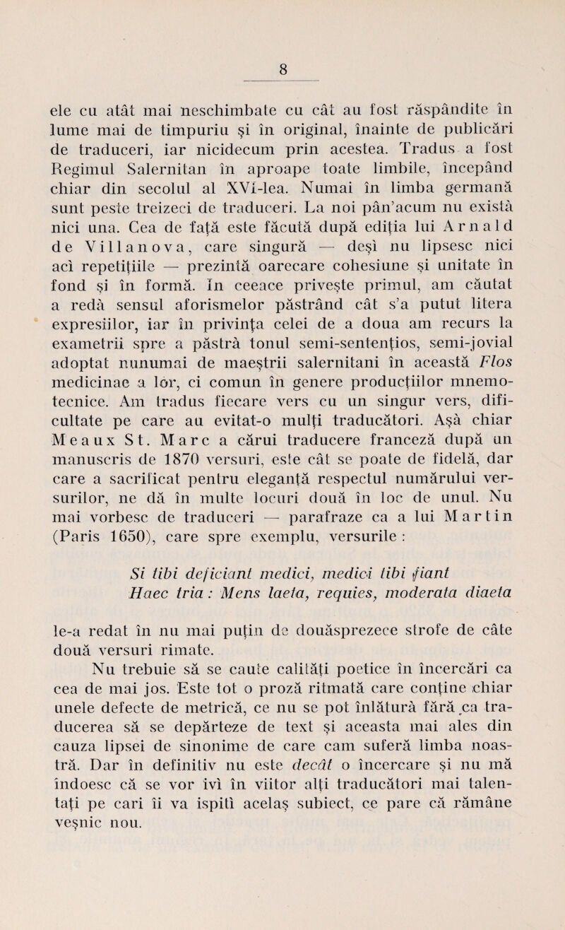 ele cu atât mai neschimbate cu cât au fost răspândite în lume mai de timpuriu şi în original, înainte de publicări de traduceri, iar nicidecum prin acestea. Tradus a fost Regimul Salernitan în aproape toate limbile, începând chiar din secolul al XVf-lea. Numai în limba germană sunt peste treizeci de traduceri. La noi pân’acum nu exista nici una. Cea de faţă este făcută după ediţia lui Arnald de Villanova, care singură — deşi nu lipsesc nici aci repetiţiile — prezintă oarecare cobesiune şi unitate în fond şi în formă. în ceeace priveşte primul, am căutat a reda sensul aforismelor păstrând cât s’a putut litera expresiilor, iar în privinţa celei de a doua am recurs la exametriî spre a păstra tonul semi-sentenţios, semi-jovial adoptat minumai de maeştrii salernitani în această Flos medicinac a lor, ci comun în genere producţiilor mnemo- tecnice. Am tradus fiecare vers cu un singur vers, difi¬ cultate pe care au evitat-o mulţi traducători. Aşa chiar Meaux St. Marc a cărui traducere franceză după un manuscris de 1870 versuri, este cât se poate de fidelă, dar care a sacrificat pentru eleganţă respectul numărului ver¬ surilor, ne dă în multe locuri două în loc de unul. Nu mai vorbesc de traduceri — parafraze ca a lui Martin (Paris 1650), care spre exemplu, versurile : Si tibi dejiciant medicimedici tibi fiant Haec tria: Mens laeta, requies, moderata diaeta le-a redat în nu mai puţin de douăsprezece strofe de câte două versuri rimate. Nu trebuie să se caute calităţi poetice în încercări ca cea de mai jos. Este tot o proză ritmată care conţine chiar unele defecte de metrică, ce nu se pot înlătura fără ca tra¬ ducerea să se depărteze de text şi aceasta mai ales din cauza lipsei de sinonime de care cam suferă limba noas¬ tră. Dar în definitiv nu este decât o încercare şi nu mă îndoesc că se vor ivi în viitor alţi traducători mai talen¬ taţi pe cari îi va ispiti acelaş subiect, ce pare că rămâne veşnic nou.