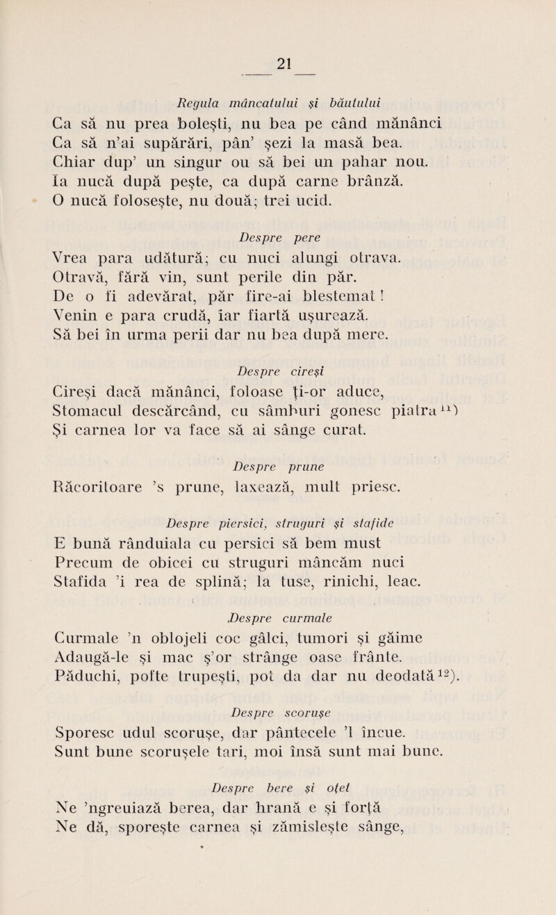 Regula mâncatului şi băutului Ca să nu prea boleşti, nu bea pe când mănânci Ca să n’ai supărări, pân’ şezi la masă bea. Chiar dup’ un singur ou să bei un pahar nou. Ia nucă după peşte, ca după carne brânză. O nucă foloseşte, nu două; trei ucid. Despre pere Vrea para udătură; cu nuci alungi otrava. Otravă, fără vin, sunt perile din păr. De o fi adevărat, păr fire-ai blestemat ! Venin e para crudă, iar fiartă uşurează. Să bei în urma perii dar nu bea după mere. Despre cireşi Cireşi clacă mănânci, foloase ţi-or aduce, Stomacul descărcând, cu sâmburi gonesc piatraix) Şi carnea lor va face să ai sânge curat. Despre prune Răcoritoare ’s prune, laxează, mult priesc. Despre piersici, struguri şi stafide E bună rânduiala cu persici să bem must Precum de obicei cu struguri mâncăm nuci Stafida ’i rea de splină; la tuse, rinichi, leac. Despre curmale Curmale ’n oblojeli coc gâlci, tumori şi găime Adaugă-le şi mac ş’or strânge oase frânte. Păduchi, pofte trupeşti, pot da dar nu deodată12). Despre scoruşe Sporesc udul scoruşe, dar pântecele ’1 încue. Sunt bune scoruşele tari, moi însă sunt mai bune. 5 ) Despre bere şi oţet Ne ’ngreuiază berea, dar hrană e şi forţă Ne dă, sporeşte carnea şi zămisleşte sânge,