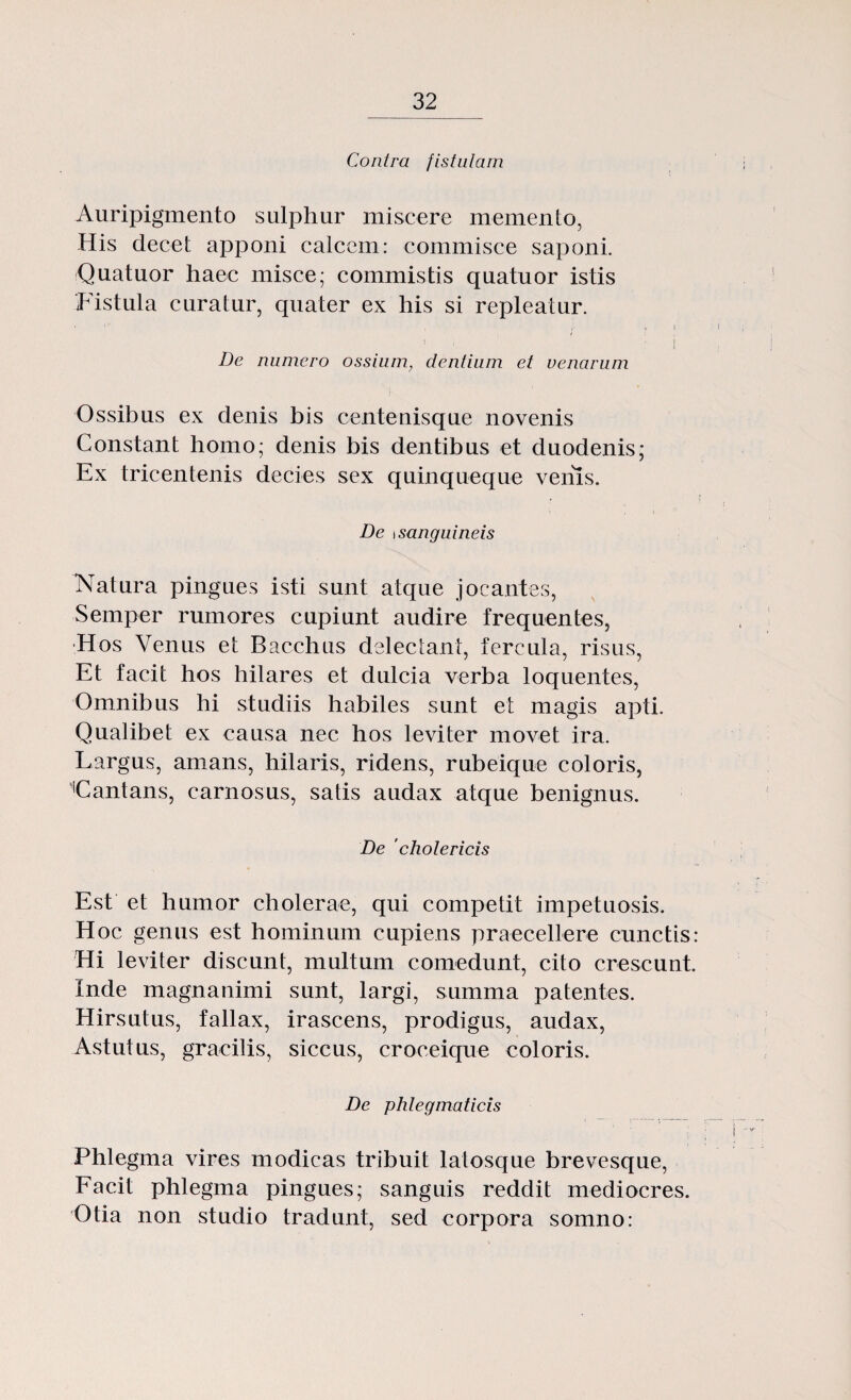 Contra fistulam Auripigmento sulphur miscere memento, His decet apponi calcem: commisce saponi. Quatuor haec misce; commistis quatuor istis Fistula curatur, quater ex his si repleatur. i i De numero ossium, dentium et venarum Ossibus ex denis bis centenisque novenis Constant homo; denis bis dentibus et duodenis; Ex tricentenis decies sex quinqueque venls. De \sanguineis Natura pingues işti sunt atque jocantes, Semper rumores cupiunt audire frequentes, •Hos Venus et Bacchus delectant, fercula, risus, Et tacit hos hilares et dulcia verba loquentes, Omnibus hi studiis habiles sunt et magis apţi. Qualibet ex causa nec hos leviter movet ira. Largus, amans, hilaris, ridens, rubeique coloris, Cantans, carnosus, satis audax atque benignus. De 'cholericis Est et humor cholerae, qui competit impetuosis. Hoc genus est hominum cupiens praecellere cunctis: Hi leviter discunt, multum comedunt, cito crescunt. înde magnanimi sunt, largi, summa patentes. Hirsutus, fallax, irascens, prodigus, audax, Astutus, gracilis, siccus, croceique coloris. De phlegmaticis Phlegma vires modicas tribuit latosque brevesque, Facil phlegma pingues; sanguis reddit mediocres. Otia non studio tradunt, sed corpora somno: