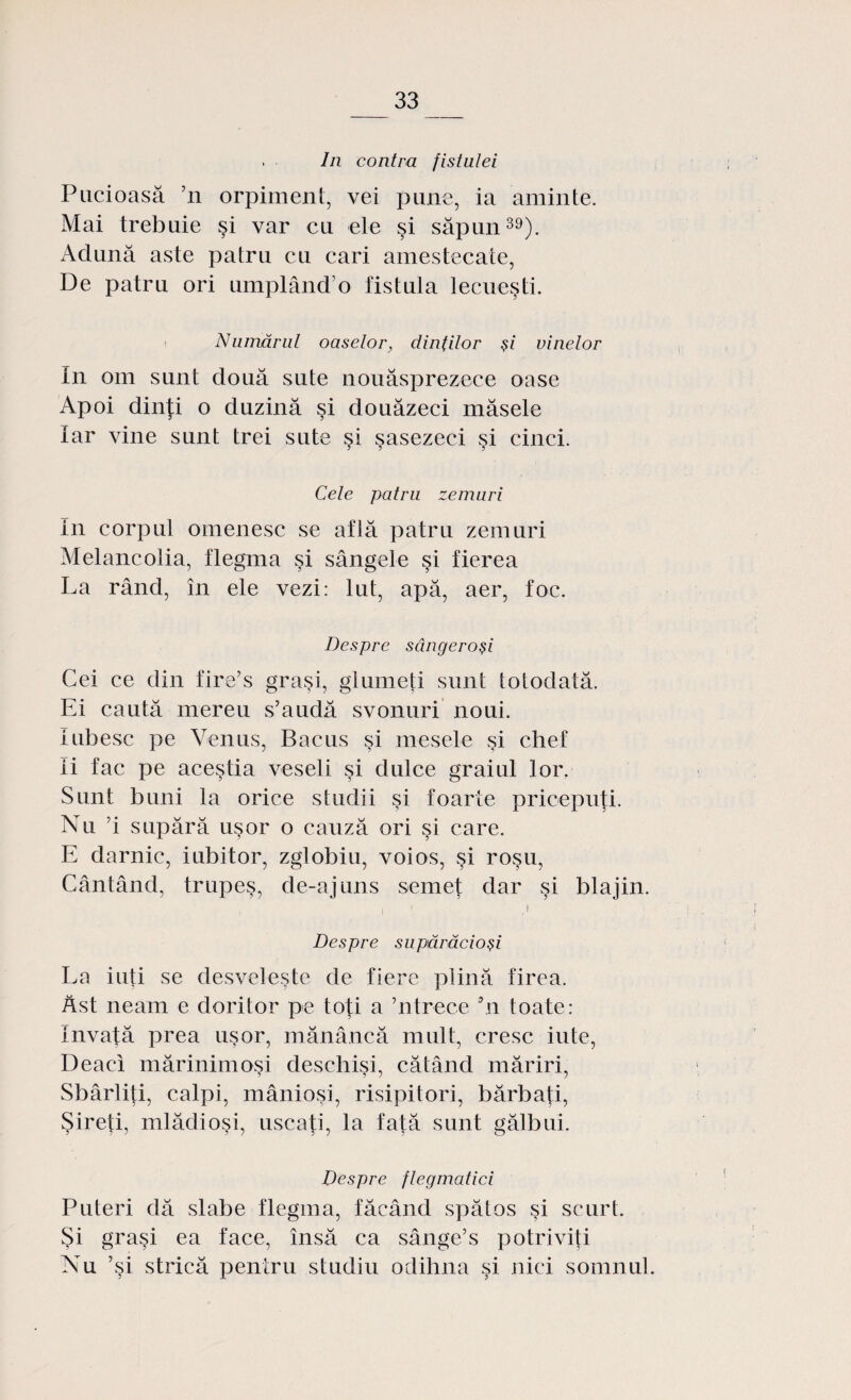 . In contra fistulei Pucioasă ’n orpiment, vei pune, ia aminte. Mai trebuie şi var cu ele şi săpun39). Adună aste patru cu cari amestecate, De patru ori umplând o fistula lecueşti. Numărul oaselor, dinţilor şi vinelor In om sunt două sute nouăsprezece oase Apoi dinţi o duzină şi douăzeci măsele Iar vine sunt trei sute şi şasezeci şi cinci. Cele patru zemuri In corpul omenesc se află patru zemuri Melancolia, flegma şi sângele şi fierea La rând, în ele vezi: lut, apă, aer, foc. Despre sângeroşi Cei ce din fire’s graşi, glumeţi sunt totodată. Ei caută mereu s’audă svonuri noui. Iubesc pe Venus, Bacus şi mesele şi chef Ii fac pe aceştia veseli şi dulce graiul lor. Sunt buni la orice studii şi foarte pricepuţi. Nu ’i supără uşor o cauză ori şi care. E darnic, iubitor, zglobiu, voios, şi roşu, Cântând, trupeş, de-aj uns semeţ dar şi blajin. i Despre supărăcioşi La iuti se desveleşte de fiere plină firea. Ast neam e doritor pe toţi a ’ntrece 5n toate: învaţă prea uşor, mănâncă mult, cresc iute, Deacâ mărinimoşi deschişi, cătând măriri, Sbârliţi, calpi, mânioşi, risipitori, bărbaţi, Şireţi, mlădiosi, uscaţi, la fată sunt gălbui. Despre flegmatici Puteri dă slabe flegma, făcând spătos şi scurt. Şi graşi ea face, însă ca sânge’s potriviţi Nu ’şi strică pentru studiu odihna şi nici somnul.