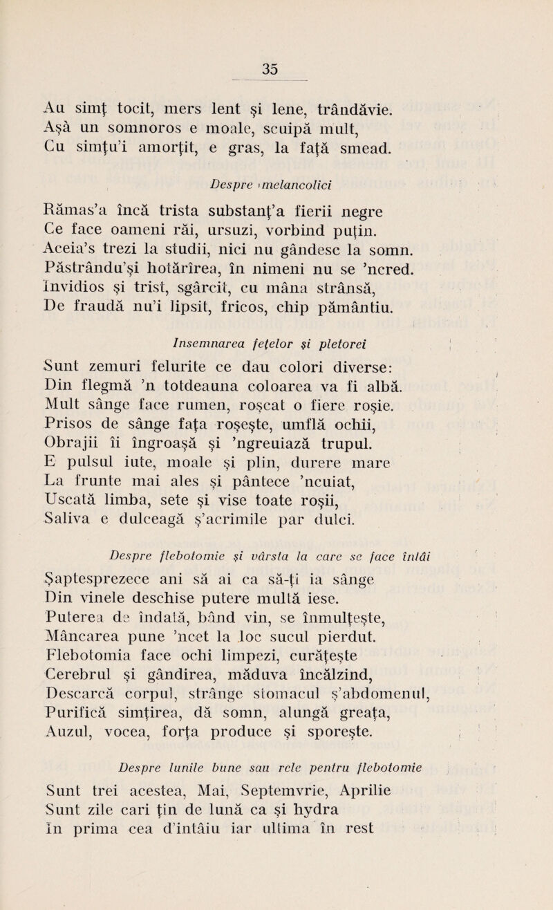 Au simţ tocit, mers lent şi lene, trândăvie. Aşa un somnoros e moale, scuipă mult, Cu simţu’i amorţit, e gras, la faţă smead. Despre »melancolici Rămas’a încă trista substanţ’a fierii negre Ce face oameni răi, ursuzi, vorbind puţin. Aceia’s trezi la studii, nici nu gândesc la somn. Păstrându’şi hotărîrea, în nimeni nu se ’ncred. invidios şi trist, sgârcit, cu mâna strânsă, De fraudă nu’i lipsit, fricos, chip pământiu. Însemnarea fetelor şi pletorei Sunt zemuri felurite ce dau colori diverse: Din flegmă ’n totdeauna coloarea va fi albă. Mult sânge face rumen, roşcat o fiere roşie. Prisos de sânge faţa roşeşte, umflă ochii, Obrajii îi îngroaşă şi ’ngreuiază trupul. E pulsul iute, moale şi plin, durere mare La frunte mai ales şi pântece ’ncuiat, Uscată limba, sete şi vise toate roşii, Saliva e dulceagă ş’acrimile par dulci. Despre flebotomie şi vârsta la care se face întâi Şaptesprezece ani să ai ca să-ţi ia sânge Din vinele deschise putere multă iese. Puterea de îndată, bând vin, se înmulţeşte, Mâncarea pune ’ncet la loc sucul pierdut. Flebotomia face ochi limpezi, curăţeşte Cerebrul şi gândirea, măduva încălzind, Descarcă corpul, strânge stomacul ş’abdomenul, Purifică simţirea, dă somn, alungă greaţa, Auzul, vocea, forţa produce şi sporeşte. Despre lunile bune sau rele pentru flebotomie Sunt trei acestea, Mai, Septemvrie, Aprilie Sunt zile cari ţin de lună ca şi hydra In prima cea d intâiu iar ultima în rest