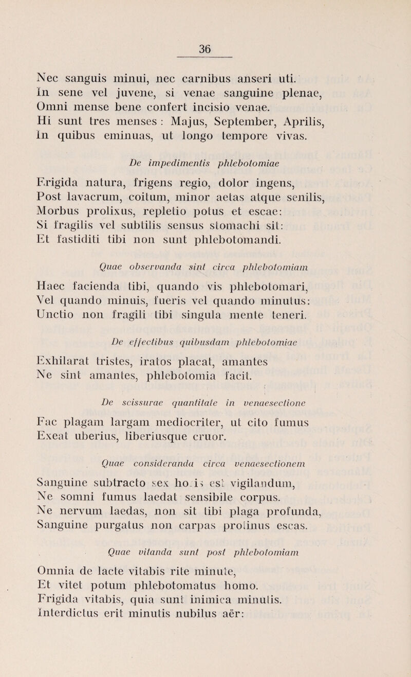 Nec sanguis minui, nec carnibus anseri uti. In sene vel j avene, si venae sanguine plenae, Omni mense bene conferi incisio venae. Hi sunt tres menses : Majas, September, Aprilis, In quibus eminuas, ut longo tempore vivas. De impedimentis phlebotomiae Frigida natura, frigens regio, dolor ingens, Post lavacram, coitum, minor aetas atque senilis, Morbus prolixus, repletio potus et escae: Si fragilis vel subtilis sens as stomachi sil: Et fastiditi tibi non sunt phlebotomandi. Quae observanda sint circa phlebotomiam Haec facienda tibi, quando vis phlebotomari, Vel quando minuis, fueris vel quando minutus: Unctio non fragili tibi singula mente teneri. De effectibus quibusdam phlebotomiae Exhilarat tristes, iratos placat, amantes Ne sint amantes, phlebotomia facil. ; ' i De scissurae quantitate in venaesectione Fac plagam largam mediocriter, ut cito fumus Exeat uberius, liberiusque cruor. Quae consideranda circa venaesectionem Sanguine subtracto sex ho. O est vigilandum, Ne somni fumus laedat sensibile corpus. Ne nervum laedas, non sit tibi plaga profunda, Sanguine purgatus non carpas prolinus escas. Quae vitanda sunt post phlebotomiam Omnia de lacte vitabis rite minute, Et vitet potum phlebotomatus homo. Frigida vitabis, quia sunt inimica minuiis. Interdictus erit minuiis nubilus aer: