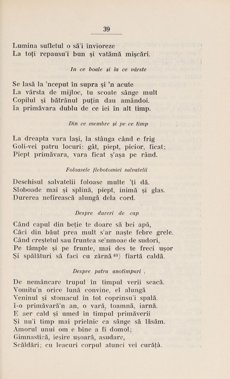 Lumina sufletul o să i învioreze La toţi repausu’i bun şi vatămă mişcări. i In ce boale şi la ce vârste Se lasă la 'nceput în supra şi ’n acute La vârsta de mijloc, tu scoate sânge mult Copilul şi bătrânul puţin dau amândoi. Ia primăvara dublu de ce iei în alt timp. Din ce membre şi pe ce timp La dreapta vara laşi, la stânga când e frig Goli-vei patru locuri: gât, piept, picior, ficat; Piept primăvara, vara ficat ş’aşa pe rând. Foloasele flebotomiei salvatelii Deschisul salvatelii foloase multe ’ţi dă. Sloboade mai şi splină, piept, inimă şi glas. Durerea nefirească alungă dela cord. , Despre dureri de cap Când capul din beţie te doare să bei apă, Căci din băut prea mult s’ar naşte febre grele. Când creştetul sau fruntea se’nmoae de sudori, Pe tâmple şi pe frunte, mai des te freci uşor Şi spălături să faci cu zârnă40) fiartă caldă. Despre patru anotimpuri , De nemâncare trupul în timpul verii seacă. Vomitu’n orice lună convine, el alungă Veninul şi stomacul în tot coprinsui spală. I-o primăvară’n an, o vară, toamnă, iarnă. E aer cald şi umed în timpul primăverii Şi nul timp mai prielnic ca sânge să lăsăm. Amorul unui om e bine a fi domol; Gimnastică, ieşire uşoară, asudare, Scăldări; cu leacuri corpul atunci vei curăţă.