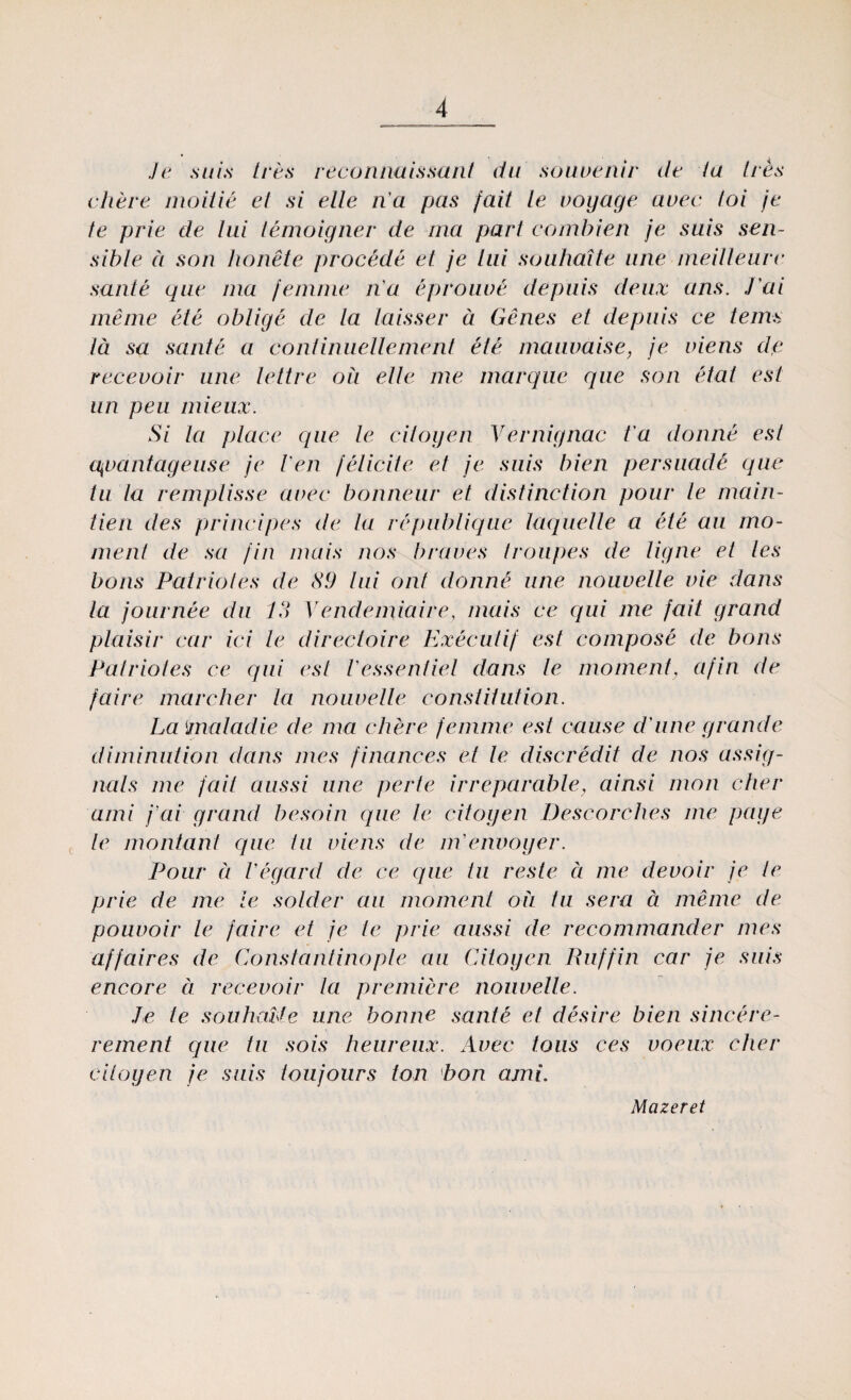Je sui.s ires reconnaissarit du souvenir de ia ires chere nioitie ei si elle n a pas /aii le voyage avec foi je te prie de iui temoigner de tna pari combien je suis sen- sihle ă son bonete procede ei je lui souhaîte ane meilieure sanie que tna femme n a eproiwe depuis deux ans. Tai meine ele oblige de la laisser ă Genes et depuis ce tenis iâ sa sanie a confinuellement ele mauvaise, je viens de recevoir ane lettre ou elle 1 ne marque que son etat est un peu mieux. Si la place que le citogen Vernignac t a doime est qvantageuse je Ven felicite et je suis bien persuade que tu la remplisse avec bonneur et distincfion potir le rnain- tien des principes de ia republique laquelle a ele au mo¬ ment de sa fin mais nos brav'es troupes de ligne et Ies boris Pair io ies de Si) lui ont donnâ ane nouvelle vie dans la journee du 13 Yendetniaire, mais ce qui ine fait grand plaisir car ici le direcloire Executif est compose de boris Pair io fes ce qui est Vessentiel dans le moment, afin de faire marcher la nouvelle constiiution. La maladie de tna chere femme est cause dame gr an de diminution dans mes finances ei le discredit de nos assig- nals me fait aussi ane perle irreparable, ainsi mon cher ami j’ai grand besoin que le citogen Descorches me page le montant que tu viens de m'etwoyer. Pour ă Vegard de ce que tu reste ă me devoir je te prie de me ie solder au moment oii tu sera ă meine de pouvoir le faire et je le prie aussi de recommander mes affaires de Constantinople au Citogen Ruffin car je suis encore a recevoir la premiere nouvelle. Je te souhaUe une botine sânte et deşire bien sincere- rement que tu sois heureux. Avec tous ces voeux cher citogen je suis toujours ton bon amL Mazeret