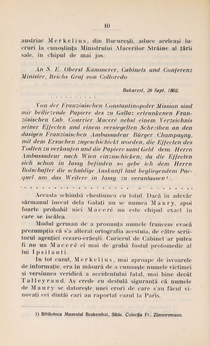 austriac Merkelius, din Bucureşti, aduce aceleaşi lu¬ cruri la cunoştinţa Ministrului Afacerilor Străine al ţării sale, în chipul de mai jos: An S. E. Ober st Kcimmerer, Ca bine ts and Conferenz Minister, Reichs Graf von Cotloredo Bakarest, 29 Sept. 1802. Von der Franzosischen Constantinopoler Mission sind mir beitiezende Papiere des zu Gallaz ertrunkenen Fran¬ zosischen Cab. Courrier Macere nebst einem Yerzeichnis seiner Effecten and einem versiegelien Schreiben an den dasigen Franzosischen Ambassadeur Biirger Champagny, mit dem Ersuchen zugeschichickt worden, die Effecten des Todlen zu verkaufen and die Papiere samt Geld dem Herrn Ambassadeur nach Wien einzuschicken; da die Effecten sicii schon in lassy befinden so gebe ich dem Herrn Botschafter die schuldige Auskunft lăut beyliegendem Pac- quel um das Weitere in lassy zu veranlassen1). Aceasta schimbă chestiunea cu totul. Dacă în adevăr sărmanul înecat dela Galaţi nu se numea Maury, apoi foarte probabil nici Mac ere nu este chipul exact în care se iscălea. Modul german de a pronunţa numele franceze evocă prezumpţia că s’a alterat ortografia acestuia, de către scrii¬ torul agenţiei eezaro-erăeşti. Curierul de Cabinet ar putea fi nu un M acere ci mai de grabă fostul protoinedic al lui I p s i 1 a n t i. In tot cazul, Merkelius, mai aproape de isvoarele de informaţie, era în măsură de a cunoaşte numele victimei şi versiunea veridică a accidentului fatal, mai bine decât Talleyrand. Aş crede cu destulă siguranţă că numele de Maury se datoreşte unei erori de care s’au făcut vi¬ novaţi cei dintâi cari au raportat cazul la Paris. 1) Biblioteca Muzeului Brukenthal, Sibiu. Colecţia Fr. Zimmermann.