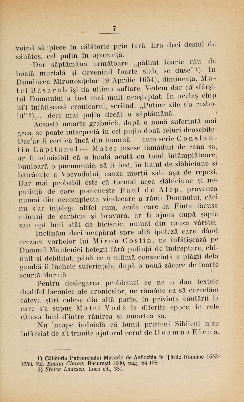 voind să'plece în călătorie prin ţară. Era deci destul de sănătos, cel puţin în aparenţă. w Dar săptămâna următoare „pătimi foarte rau de boală mortală şi devenind foarte slab, se duse 1). In Dumineca Mironosiţelor (9 Aprilie 1654), dimineaţa, Ma¬ tei Bas arab îşi da ultimă suflare. Vedem dar că sfârşi¬ tul Domnului ’a fost mai mult neaşteptat. In acclaş chip ni’l înfăţişează cronicarul, scriind: „Puţine zile s’a resbo- 111”2),... deci mai puţin decât o săptămână. . 11 Această moarte grabnică, după o nouă suferinţă mai grea, se poate interpreta în cel puţin două feluri deosebite. Dac’ar fi cert că încă din toamnă — cum scrie C o n s t a n - tin Căpitanul)— Matei fusese tămăduit de rana sa, ar fi admisibil că o boală acută cu totul întâmplătoare, bunioară o pneumonie, să fi fost, în halul de slăbiciune şi bătrâneţe a Voevodului, cauza morţii sale aşa de repezi. Dar mai probabil este că tocmai acea slăbiciune şi ne¬ putinţă de care pomeneşte Paul de Alep, provenea numai din necomplecta vindecare a rănii Domnului, căci nu s’ar înţelege altfel cum, acela care la Finta făcuse minuni de cerbicie şi bravură, ar fi ajuns după şapte sau opt luni atât de bicisnic, numai din cauza vârstei. înclinăm deci neapărat spre altă ipoteză care, dând crezare vorbelor lui Miron Cos tin, ne înfăţişează pe Domnul Munteniei betegit fără putinţă de îndreptare, chi¬ nuit şi debilitat, până ce o ultimă consecinţă a plăgii dela gambă îi încheie suferinţele, după o nouă zăcere de foarte O | I scurtă durată. Pentru deslegarea problemei ce ne o dau textele dealtfel laconice ale cronicelor, ne rămâne ca să cercetăm câteva ştiri culese din altă parte, în privinţa căutării la care s’a supus Matei Vodă la diferite epoce, în cele câteva luni d’intre rănirea şi moartea sa. Nu ’ncape îndoială că bunii prieteni Sibiieni n au întârziat de a’i trimite ajutorul cerut de D o amnaElen a. 1) Călătoria Patriarchului Macarie de Antiochia în Ţările Române 1653- 1658. Ed. Emilia Cioran, Bucureşti 1900, pag. 84 108. 2) Stoica Luclescu. Loco cit., 330.