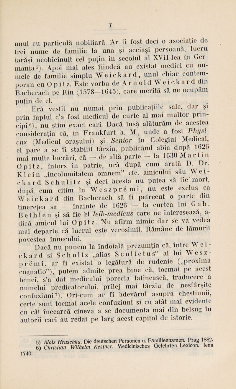 unul cu particulă nobiliară. Ar fi fost deci o asociaţie de trei nume de familie la una şi aceiaşi persoană, lucru iarăşi neobicinuit cel puţin în secolul al XVII-lea în Ger¬ mania5). Apoi mai ales fiindcă au existat medici cu nu¬ mele de familie simplu Weickard, unul chiar contem¬ poran cuOpit z. Este vorba de Arnol d Weicka r d din Bacheraclr pe Rin (1578-1645), care merită să ne ocupăm puţin de el. Eră vestit nu numai prin publicaţiile sale, dar şi prin faptul c’a fost medicul de curte al mai multor prin¬ cipi6); nu ştim exact cari. Dacă însă alăturăm de acestea consideraţia că, în Frankfurt a. M., unde a fost Physi- cus (Medicul oraşului) şi Senior în Colegiul Medical, el pare a se fi stabilit târziu, publicând abia după 1626 mai multe lucrări, că —- de altă parte la 1630 Mai lin Opitz, întors în patrie, ură după cum arată D. Dr. Klein „incolumitatem omnem” etc. amicului său Wei¬ ckard Schulitz şi deci acesta nu putea să fie mort, după cum citim în Weszpremi, nu este exclus ca Weickard din Bacherach să fi petrecut o parte din tinereţea sa — înainte de 1626 — la curtea lui Gab. Bethlen şi să fie el leib-medicus care ne interesează, a- dică amicul lui Opitz. Nu afirm nimic dar se va vedea mai departe că lucrul este verosimil. Rămâne de lămurit povestea înnecului. Dacă nu punem la îndoială prezumţia că, între W e i - ckard şi Schultz „alias Scultetus” al lui Wesz¬ premi, ar fi existat o legătură de rudenie („proxima eognatio”), putem admite prea bine că, tocmai pe acest temei, s’a dat medicului porecla latinească, traducere a numelui predicatorului, prilej mai târziu de nesfârşite confuziuni7). Ori-cum ar fi adevărul asupra chestiunii, certe sunt tocmai acele confuziuni şi cu atât mai evidente cu cât încearcă cineva a se documenta mai din belşug în autorii cari au redat pe larg acest capitol de istorie. 5) Alois Hruschka. Die deutschen Personen u. Familiennamen. Prag 1882. 6) Christian Wilhelm Kestner. Medicinisches Gelehrten Lexicon. lena 1740.