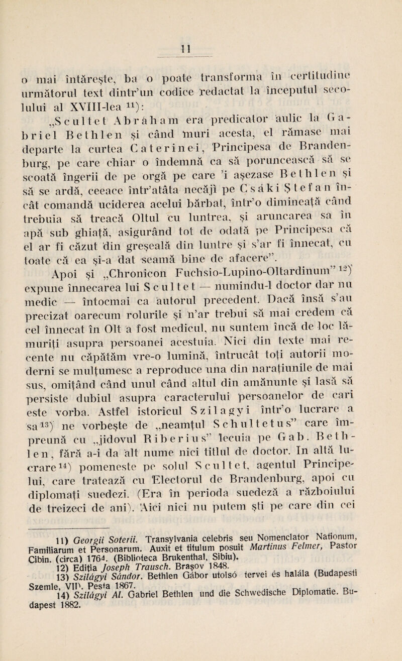 o mai întăreşte, ba o poate transforma în certitudine următorul text dintr’un codice redactat la începutul seco¬ lului al XVIII-lea «): „Scultet Abrâham era predicator aulic la Ga- briei Bethlen şi când tauri acesta, el rămase mai departe la curtea Caterinei, Principesa de Branden- burg, pe care chiar o îndemnă ca să poruncească sa se scoată îngerii de pe orgă pe care ’i aşezase Bethlen şi să se ardă, ceeace într’atâta necăji pe Csăki Ştefan în¬ cât comandă uciderea acelui bărbat, într’o dimineaţă când trebuia să treacă Oltul cu luntrea, şi aruncarea sa în apă sub ghiaţă, asigurând tot de odată pe Principesa (a el ar fi căzut din greşeală din luntre şi s’ar fi înnecat, cu toate că ea şi-a dat seamă bine de afacere . Apoi şi „Chronicon Fuchsio-Lupino-Oltardinunr712)' expune înnecarea lui S c ul t e t — numindu-1 doctor dar nu medic — întocmai ca autorul precedent. Dacă însă s au precizat oarecum rolurile şi n’ar trebui să mai credem că cel înnecat în Olt a fost medicul, nu suntem încă de loc lă¬ muriţi asupra persoanei acestuia. Nici din texte mai i e- cente nu căpătăm vre-o lumină, întrucât toţi autorii mo¬ derni se mulţumesc a reproduce una din naraţiunile de mal sus, omiţând când unul când altul din amănunte şi lasă să persiste dubiul asupra caracterului persoanelor de cari este vorba. Astfel istoricul Szilagyi într’o lucrare a sa13) ne vorbeşte de ,,neamţul S c h u 11 e t u s” care îm¬ preună cu „jidovul Riberius7 lecuia pe Gab. Beth¬ len, fără a-i da alt nume nici titlul de doctor. In altă lu¬ crare14) pomeneşte pe solul ’Scultet, agentul Principe¬ lui, care tratează cu Electorul de Brandenburg, apoi cu diplomaţi suedezi. (Era în perioda suedeză a războiului de treizeci de ani). Aici nici nu putem şti pe care din cei 11) Georgii Soterii. Transylvania celebris seu Nomenclator Nationum, Familiarum et Personarum. Auxit et titulum posuit Martinus Felmer, Pastor Cibin. (circa) 1764. (Biblioteca Brukenthal, Sibiu). 12) Ediţia Joseph Trausch. Braşov 1848. . , u , „ , 13) Szilagyi Săndor. Bethlen Gâbor utolso tervei es halala (Budapesti Szemle, V1P. Pesta 1867. . .. , — i 14) Szilăgyi Al Gabriel Bethlen und die Schwedische Diplomaţie. Bu- dapest 1882.