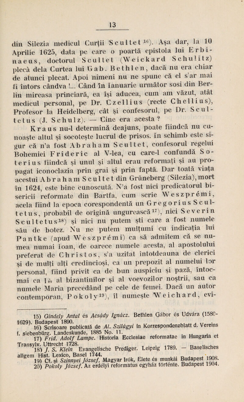 din Silezia medicul Curţii S c ul te t lb). Aşa dar, la 10 Aprilie 1625, data pe care o poartă epistola lui Erbi- naeus, doctorul S c u 11e t (W eick ar d S c h u 1 i t z) plecă dela Curtea lui Crab. Bethlen, dacă nu era chiar de atunci plecat. Apoi nimeni nu ne spune că el s ar mai ti întors cândva !... Când în Ianuarie următor sosi din Ber¬ lin mireasa princiară, ea îşi aducea, cum am văzut, atât medicul personal, pe Dr. Czellius (recte C he 11 i us), Profesor la Heidelberg, cât şi confesorul, pe Dr. S cul¬ te tus (J. Schulz). — Cine era acesta? Kraus nu-1 determină deajuns, poate fiindcă nu cu¬ noaşte altul şi socoteşte lucrul de prisos. In schimb este si¬ gur că n’a fost Abraham Scultet, confesorul regelui Bohemiei Frideric al V-lea, cu care-1 confundă So¬ te r i u s fiindcă şi unul şi altul erau reformaţi şi au pro¬ pagat ieonoclazia prin grai şi prin faptă. Dar toată viaţa acestui Ab r a h a m Scultet din Griineberg (Silezia), mort în 1624, este bine cunoscută. N’a fost nici predicatorul bi¬ sericii reformate din Bartfa, cum scrie Weszpremi, acela fiind la epoca corespondentă un Gregorius S c u 1- tetus, probabil de origină ungurească17), nici Sever in Sic uite tus18) şi nici nu putem şti care a fost numele său de botez. Nu ne putem mulţumi cu indicaţia lui Pantke (apud Weszpremi) ca să admitem că se nu¬ mea numai loan, de oarece numele acesta, al apostolului preferat de Christos, s’a uzitat întotdeauna de clerici şi de mulţi alţi credincioşi, ca un prepozit al numelui lor personal, fiind privit ca de bun auspiciu şi pază, întoc¬ mai ca I o) al bizantinilor şi al voevozilor noştrii, sau ca numele Maria precedând pe cele de femei. Dacă un autor contemporan, Pokoly19), îl numeşte Weichard, evi- 15) Gindely Antal es Acsădy Ignăcz. Bethlen Gâbor es Udvăra (1580- 16) Scrisoare publicată de Al. Szilăgyi in Korrespondenzblatt d. Vereins f. siebenbiirg. Landeskunde, 1885 No. 11. . . , 17) Frid. Adolf Lampe. Historia Ecclesiae reformatae in Hungana et ^18) J. S. Klein Evangelische Prediger. Leipzig 1789. — Baselisches allgem. Hist. Lexico, Basel 1744. , ,. n . , *imo 19) Cf. si Szinnyei Jozsef, Magyar Ir6k, Elete es munkai Budapest 1908. 20) Pokoly Jozsef. Az erdelyi reformatus egyhaz tOrtente. Budapest 1904.