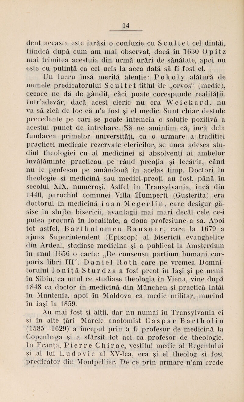 dent aceasta este iarăşi o confuzie cu Scultet cel dintâi, fiindcă după cum am mai observat, dacă în 1630 Opitz mai trimitea acestuia din urmă urări de sănătate, apoi nu este cu putinţă ca cel ucis la acea dată să fi fost eL Un lucru însă merită atenţie: Pokoly alătură de numele predicatorului Scultet titlul de „orvos” (medic), ceeace ne dă de gândit, căci poate corespunde realităţii, intr’adevăr, dacă acest cleric nu era Weickard, nu va să zică de loc că n’a fost şi el medic. Sunt chiar destule precedente pe cari se poate întemeia o soluţie pozitivă a acestui punct de întrebare. Să ne amintim că, încă dela fundarea primelor universităţi, ca o urmare a tradiţiei practicei medicale rezervate clericilor, se unea adesea stu¬ diul theologiei cu al medicinei şi absolvenţi ai ambelor învăţăminte practicau pe rând preoţia şi lecăria, când nu le profesau pe amândouă în acelaş timp. Doctori în theologie şi medicină sau medici-preoţi au fost, până în secolul XIX, numeroşi. Astfel în Transylvania, încă din 1440, parochul comunei Villa Humperti (Guşteriţa) era doctorul în medicină Io an Megerlin, care desigur g㬠sise în slujba bisericii, avantagii mai mari decât cele ce-i putea procura în localitate, a doua profesiune a sa. Apoi tot astfel, Bartholomeu Bausner, care la 1679 a ajuns Superintendent (Episcop) al bisericii evanghelice clin Ardeal, studiase medicina şi a publicat la Amsterdam în anul 1656 o carte: ,,De consensu partium humani cor- poris libri III”. Daniel Roth care pe vremea Domni¬ torului loniţă Sturdza a fost preot în Iaşi şi pe urmă în Sibiu, ca unul ce studiase theologia în Viena, vine după 1848 ca doctor în medicină din Munchen şi practică întâi în Muntenia, apoi în Moldova ca medic militar, murind în Iaşi la 1859. Au mai fost şi alţii, dar nu numai în Transylvania ci şi în alte ţări Marele anatomist Caspar Bartholin (1585—1629) a început prin â fi profesor de medicină la Copenhaga şi a sfârşit tot aci ca profesor de theologie. în Franţa, Pierre Chirac, vestitul medic al Regentului şi al lui Ludovic al XV-lea, era şi el theolog şi fost predicator din Montpellier. De ce prin urmare n’am crede