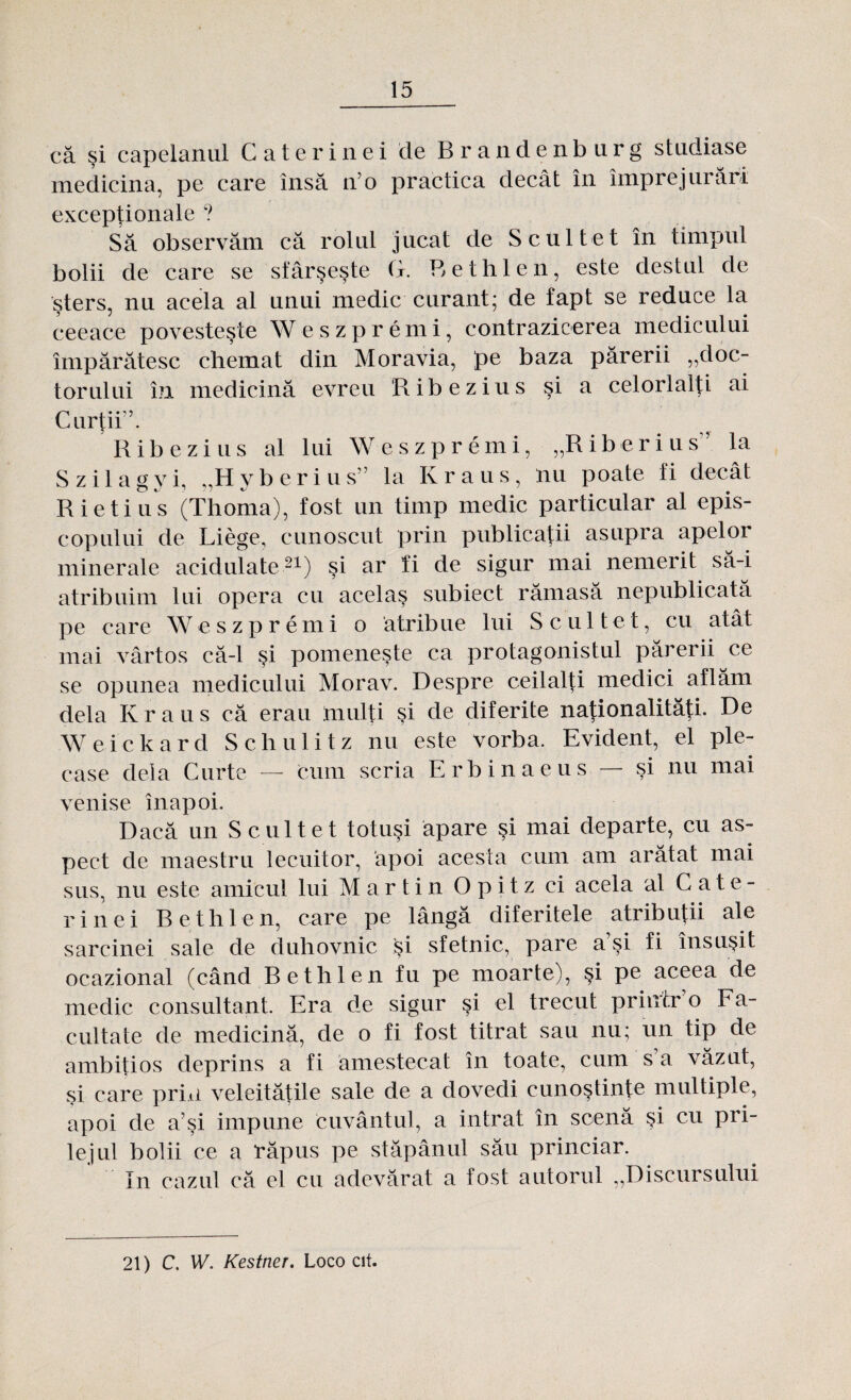 că şi capelanul C a teri n ei de Brandenburg studiase medicina, pe care însă iro practica decât în împrejurări excepţionale ? Să observăm că rolul jucat de Scul te t în timpul bolii de care se sfârşeşte G. Bethlen, este destul de şters, nu acela al unui medic curant; de fapt se reduce la ceeace povesteşte Weszpremi, contrazicerea medicului împărătesc chemat din Moravia, pe baza părerii „doc¬ torului în medicină evreu Ribezius şi a celorlalţi ai Curţii’. Ribezius al lui Weszpremi, „Riberius’ la Szilagyi, „Hyberius” la Kraus, nu poate fi decât R ie ti us (Thoma), fost un timp medic particular al epis¬ copului de Liege, cunoscut prin publicaţii asupra apelor minerale acidulate21) şi ar îi de sigur mai nemerit să-i atribuim lui opera cu acelaş subiect rămasă nepublicata pe care Weszpremi o âtribue lui S cu 1 tet, cu atât mai vârtos că-1 şi pomeneşte ca protagonistul părerii ce se opunea medicului Morav. Despre ceilalţi medici aflăm dela Kraus că erau mulţi şi de diferite naţionalităţi. De Weickard Schulitz nu este vorba. Evident, el ple¬ case dela Curte — cum scria Erbinaeus — şi nu mai venise înapoi. Dacă un Scul te t totuşi apare şi mai departe, cu as¬ pect de maestru lecuitor, apoi acesta cum am arătat mai sus, nu este amicul lui Martin Opitz ci acela al Cate- rinei Bethlen, care pe lângă diferitele atribuţii ale sarcinei sale de duhovnic şi sfetnic, pare a şi fi însuşit ocazional (când Bethlen fu pe moarte), şi pe aceea de medic consultant. Era de sigur şi el trecut printr o Fa¬ cultate de medicină, de o fi fost titrat sau nu; un tip de ambiţios deprins a fi amestecat în toate, cum s a văzut, şi care prin veleităţile sale de a dovedi cunoştinţe multiple, apoi de a’şi impune cuvântul, a intrat în scenă şi cu pri¬ lejul bolii ce a răpus pe stăpânul său princiar. In cazul că el cu adevărat a fost autorul „Discursului 21) C. W. Kestner. Loco cit.