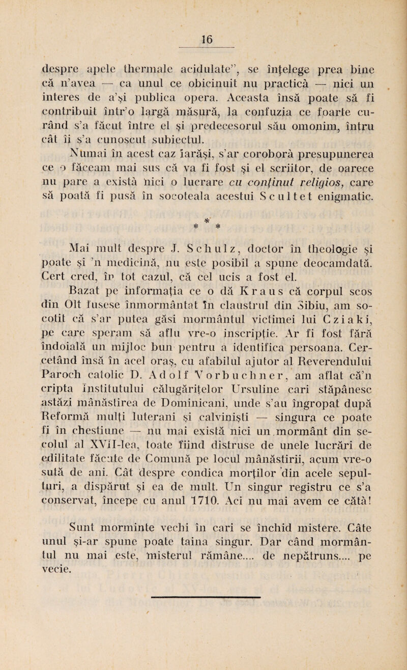 despre apele thermale acidulate”, se înţelege prea bine că n’avea — ca unul ce obicinuit nu practică — nici un interes de a’şi publica opera. Aceasta însă poate să fi contribuit într’o largă măsură, la confuzia ce foarte cu¬ rând s’a făcut între el şi predecesorul său omonim, întru cât îi s’a cunoscut subiectul. Numai în acest caz iarăşi, s’ar corobora presupunerea ce o făceam mai sus că va fi fost şi el scriitor, de oarece nu pare a există nici o lucrare cu conţinut religios, care să poată fi pusă în socoteala acestui Scultet enigmatic. % ❖ * Mai mult despre J. Schulz, doctor în theologie şi poate şi ’n medicină, nu este posibil a spune deocamdată. Cert cred, în tot cazul, că cel ucis a fost el. Bazat pe informaţia ce o dă Kraus că corpul scos din Olt fusese înmormântat în claustrul din Sibiu, am so¬ cotit că s’ar putea găsi mormântul victimei lui Cziaki, pe care speram să aflu vre-o inscripţie. Ar fi fost fără îndoială un mijloc bun pentru a identifica persoana. Cer¬ cetând însă în acel oraş, cu afabilul ajutor al Reverendului Paroch catolic D. Ad o 1 f V orb uchner, am aflat că’n cripta institutului călugăriţelor Ursuline cari stăpânesc astăzi mănăstirea de Dominicani, unde s’au îngropat după Reformă mulţi luterani şi calvinişti — singura ce poate fi în chestiune — nu mai există nici un.mormânt din se¬ colul al XVil-lea, toate fiind distruse de unele lucrări de edilitate făcute de Comună pe locul mănăstirii, acum vre-o sută de ani. Cât despre condica morţilor din acele sepul¬ turi, a dispărut şi ea de mult. Un singur registru ce s’a conservat, începe cu anul 1710. Aci nu mai avem ce cătâ! Sunt morminte vechi în cari se închid mistere. Câte unul şi-ar spune poate taina singur. Dar când mormân¬ tul nu mai este, ‘misterul rămâne.... de nepătruns.... pe vecie.
