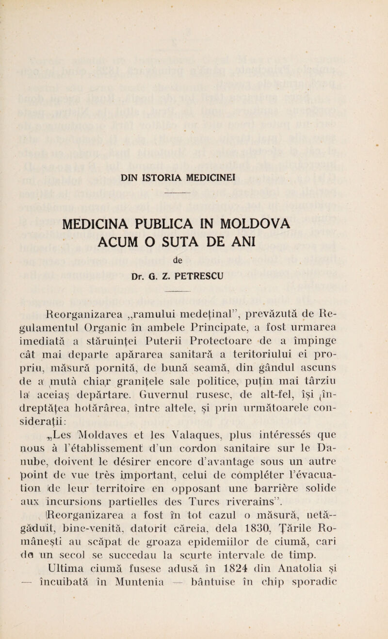 DIN ISTORIA MEDICINEI MEDICINA PUBLICA IN MOLDOVA ACUM O SUTA DE ANI de Dr. G. Z. PETRESCU Reorganizarea „ramului medeţinal”, prevăzută de Re¬ gulamentul Organic în ambele Principate, a fost urmarea imediată a stăruinţei Puterii Protectoare de a împinge cât mai departe apărarea sanitară a teritoriului ei pro¬ priu, măsură pornită, de bună seamă, din gândul ascuns de a mută chiap graniţele sale politice, puţin mai târziu la' aceiaş depărtare. Guvernul rusesc, de alt-fel, îşi (în¬ dreptăţea hotărârea, între altele, şi prin următoarele con¬ sideraţii: 5 „Les Moldaves et Ies Valaques, plus interesses que nous â retablissement dim cordon sanitaire sur le Da- nube, doivent le desirer encore d’avantage soiis un autre point de vue tres important, celui de completer revacua- tion de leur territoire en opposant une barriere solide aux incursions partielles des T.urcs riverains \ [Reorganizarea a fost în tot cazul o măsură, netă¬ găduit, bine-venită, datorit căreia, dela 1830, Ţările Ro¬ mâneşti au scăpat de groaza epidemiilor de ciumă, cari de un secol se succedau la scurte intervale de timp. Ultima ciumă fusese adusă în 1824 din Anatolia şi — încuibată în Muntenia — bântuise în chip sporadic