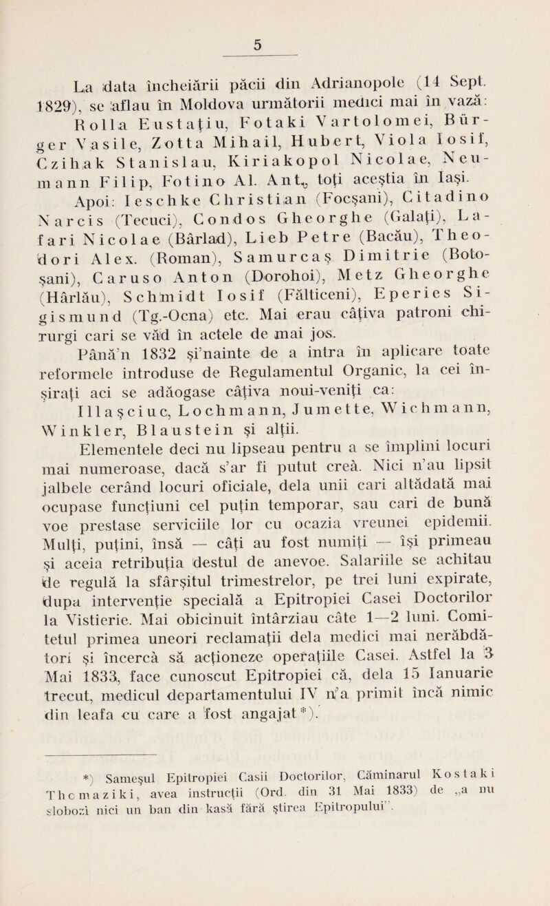 L,a data încheiării păcii din Adrianopole (14 Sept 1829), se ,'aflau în Moldova următorii medici mai în vază: Rolla Enstaţiu, Fotaki Vartolomei, Bur- ger Vasile, Zotta Mihail, Hubert, Viola Iosif, Czihak Stanislau, Kiriakopol Nicolae, Neu- mann Filip, Fot in o Al. Ant^ toţi aceştia în Iaşi. Apoi: leschke Christian (Focşani), Citadino Narcis (Tecuci), Condos Glie or glie (Galaţi), La- fari Nicolae (Bârlad), Lieb Petre (Bacău), Theo- dori A1 e x. (Roman), Samur caş Dinii trie (Boto¬ şani), Caruso Anton (Dorohoi), Metz Gheoi ghe (Hârlău), Schlmidt Iosif (Fălticeni), Eperies Si- gismund (Tg.-Ocna) etc. Mai erau câţiva patroni chi¬ rurgi cari se văd în actele de mai jos. Până’n 1832 şi’nainte de a intra în aplicare toate reformele introduse de Regulamentul Organic, la cei în¬ şiraţi aci se adăogase câţiva noui-veniţi ca: Illaşciuc, Lochmann, Jumette, W i c h m ann, Winkler, Blaustein şi alţii. Elementele deci nu lipseau pentru a se împlini locuri mai numeroase, dacă s’ar fi putut crea. Nici n au lipsii jalbele cerând locuri oficiale, dela unii cari altădată mai ocupase funcţiuni cel puţin temporar, sau cari de bună voe prestase serviciile lor cu ocazia vreunei epidemii. Mulţi, puţini, însă — câţi au fost numiţi — îşi primeau şi aceia retribuţia destul de anevoe. Salariile se achitau de regulă la sfârşitul trimestrelor, pe trei luni expirate, după intervenţie specială a Epitropiei Casei Doctorilor la Vistierie. Mai obicinuit întârziau câte 1—2 luni. Comi¬ tetul primea uneori reclamaţii dela medici mai nerăbdă¬ tori şi încercă să acţioneze operaţiile Casei. Astfel la 3 Mai 1833, face cunoscut Epitropiei că, dela 15 Ianuarie trecut, medicul departamentului IV nfa primit încă nimic din leafa cu care a fost angajat*). *) Sameşul Epitropiei Casii Doctorilor, Căminarul K o s t a k i Thomaziki, avea instrucţii (Ord. din 31 Mai 1833) de „a nu slobozi nici un ban din kasă fără ştirea Epitropului”.