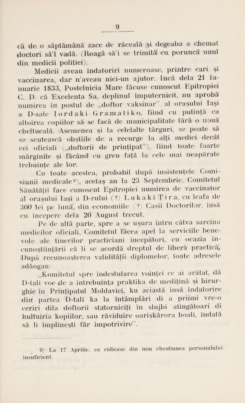 că de o săptămână zace de răceală [şi degeaba a chemat doctori săi vadă. (Roagă săi se trimită! cu poruncă unul din medicii politiei). Medicii aveau îndatoriri numeroase, printre cari şi vaccinarea, dar n’aveau nici-un ajutor. încă de]a 21 ia¬ nuarie 1833, Postelnicia Mare făcuse cunoscut Epitropiei C. D. că Excelenta Sa, deplinul împuternicit, nu aprobă numirea în1 postul de .„doftor vaksinar al oraşului laşi a D-sale lordaki Gr am,a ti k-o,, fiind cu putinţă ca altoirea copiilor să! se facă de municipalitate fără o nouă cheltueală. 'Asemenea şi la celelalte târguri, se poate să se .scutească obştiile de a recurge la alţi medici decât cei oficiali („doftorii de prinţipat”), fiind toate- foarte mărginite şi făcând' cu greu faţă la cele mai neapărate trebuinţe ale lor. Cu toate acestea, probabil după insistenţele Comi- siunii medicale9), acel aş an la 23 Septembrie, Comitetul Sănătăţii face cunoscut Epitropiei numirea de vaccinator al oraşului Iaşi a D-rului (?) L u kaki; T i r a, cu leafa de 300 lei pe lună!, din economiile (?) Casii Doctorilor, însă cu începere dela 20 August trecut. Pe de altă parte, spre a se uşura întru câtva sarcina medicilor oficiali, Comitetul făcea apel la serviciile bene¬ vole ale tinerilor practiciani începători, cu ocazia in- cunoştiinţării că li se acordă dreptul de liberă practică) jDupă recunoaşterea validităţii diplomelor, toate adresele adăogau: „Komitetul spre îndestularea voinţei ce ai arătat, da D-tali voe de a întrebuinţa praktika de mediţina şi hirur- ghie în Prinţipatul Moldaviei, ku aci astă însă îndatorire din! partea 'D-tali ka la întâmplări di a priimi vre-o ceriri dila doftorii statorniciţi în slujbi atingătoari di hultuiria kopiilor, sau răviduire oarişkărora boali, îndată să li împlineşti far împotrivire”. 9) La 17 Aprilie, ea ridicase clin nou chestiunea personalului insuficient.