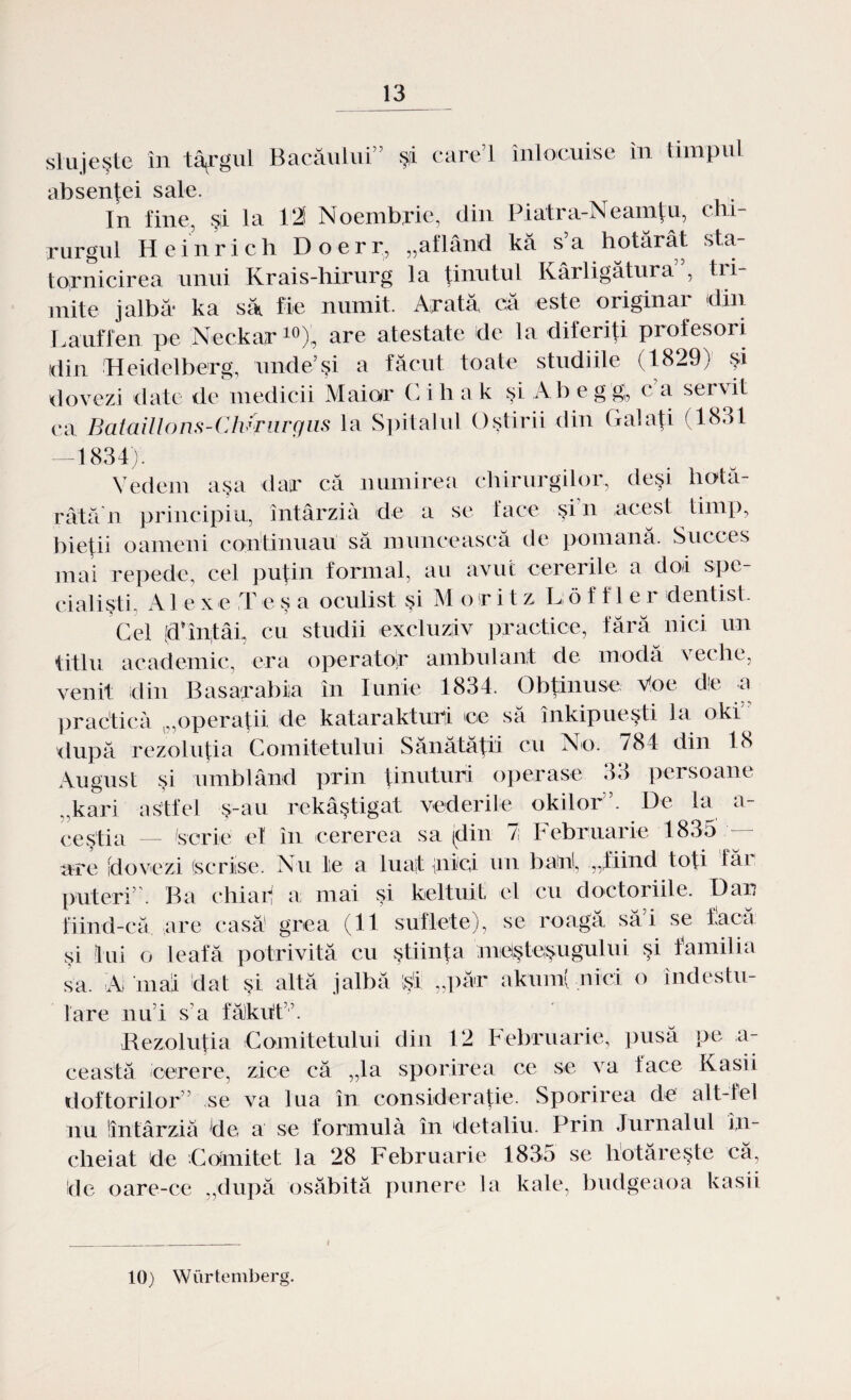 slujeşte în tâfgul Bacăului” şi care’l înlocuise în timpul absentei sâlc. In fine, şi la 121 Noembrie, din Piatra-Neamţu, cbi rurgul Heinrich Doerr, „aflând kă s a hotărât sta¬ tornicirea unui Krais-hirurg la ţinutul Kârligătura , tri¬ mite jalbă- ka să fie numit. Arată că este originar din Lauffen pe Neckar10), are atestate de la diferiţi profesori din Heidelberg, unde5 şi a făcut toate studiile (1829) şi dovezi date de medicii Maior Cihak şi Ab e g g, ca servit ca Bataillons-Chyrurgus la Spitalul Oştirii din Galaţi (l<S.>t —1834). Vedem aşa dar că numirea chirurgilor, deşi hotă¬ râtă'n principiu, întârzia de a se face şfn acest timp, bieţii oameni continuau să muncească de pomană. Succes mai repede, cel puţin formal, au avut cererile a doi spe¬ cialişti- A1 e x e T e ş a oculist şi M o t i 1 z Jj, 6 f f 1 e i dentist. Gel (d^înţâi, cu studii excluziiv practice, fără nici un titlu academic, era operator ambulant de modă veche, venit din Basarabia în Iunie 1834. Obţinuse Voe de a practică „operaţii de kataraktuiii ce să înkipueşti la oki după rezoluţia Comitetului Sănătăţii cu No. 784 din 18 August şi umblând prin ţinuturi operase 33 persoane „kari astfel ş-au rekâştigat vederile okilor’. De la a- ceştia — scrie el în cererea sa (din 71 Februarie 1835 are [dovezi (scrise. Nu te a luat nici un bani, „fiind toţi făi puteri . Ba chiar a mai şi keltuif el cu doctoriile. Dar fiind-că are casă grea (11 suflete), se roagă săi se facă şi lui o leafă potrivită cu ştiinţa meşteşugului şi familia sa. A mai dat şi altă jalbă şi „păr akum( nici o îndestu¬ lare nu’i s’a făkhtv. Rezoluţia Comitetului din 12 Februarie, pusă pe a- e ea stă /cerere, zice că „la sporirea ce se va face Kasii doftorilor” se va lua în consideraţie. Sporirea de alt-fel nu Sîntârziă de a se formula în detaliu. Prin Jurnalul în¬ cheiat de Comitet la 28 Februarie 1835 se hotăreşte că, de oare-ce „după osăbită punere la kale, budgeaoa kasii 10) Wiirtemberg.