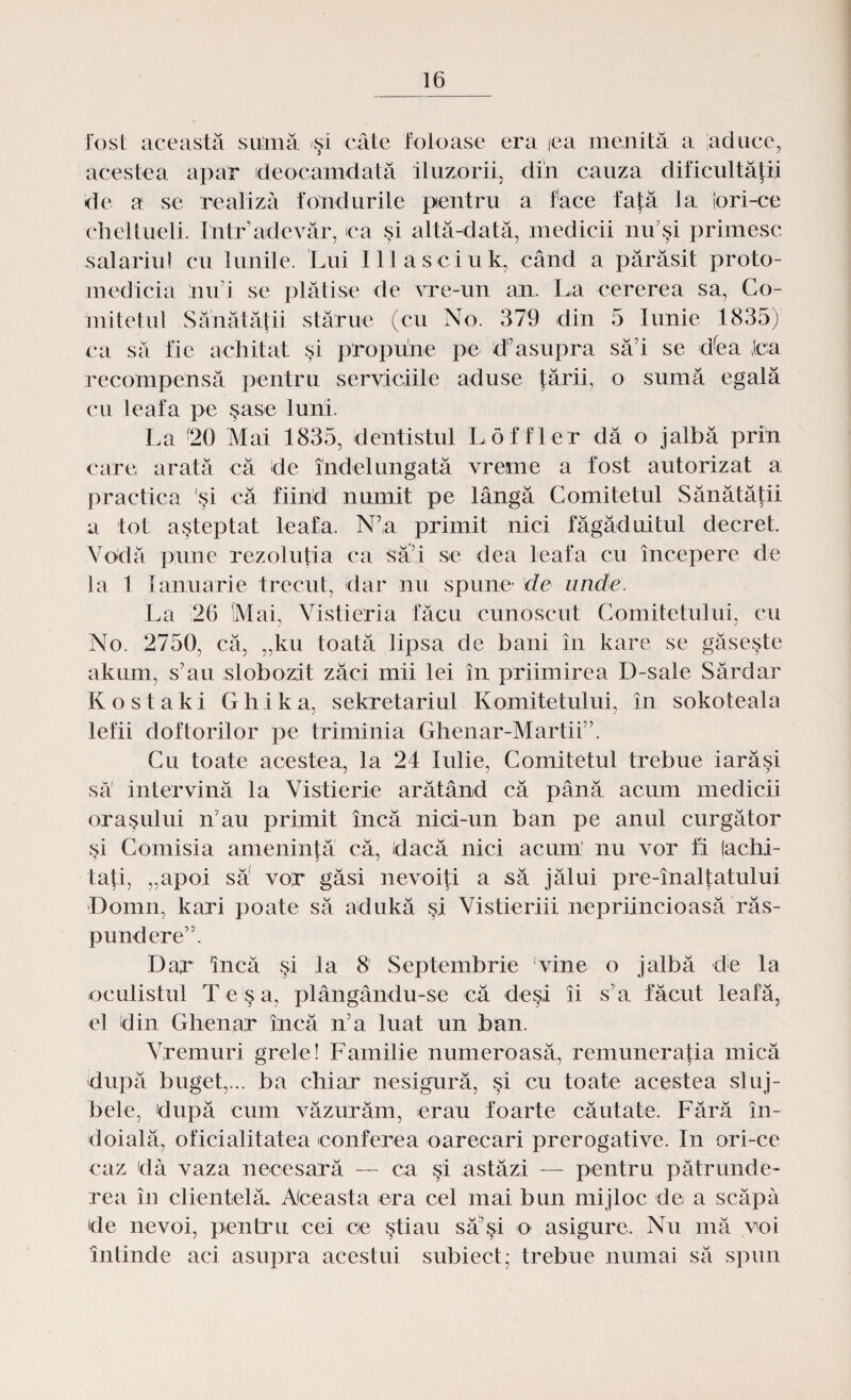 fost această suină şi câte foloase era (ea menită a aduce, acestea apar deocamdată iluzorii, din cauza dificultăţii ide a se realiză fondurile pentru a face faţă la lori-ce cheltueli. Intr’adevăr, ca şi altă-dată, medicii mfşi primesc salariul cu lunile. Lui Illasciuk, când a părăsit proto- medicia lin i se plătise de vre-un an. La cererea sa, Co¬ mitetul Sănătăţii stărue (cu No. 379 din 5 Iunie 1835) ca să fie achitat şi propune pe deasupra să i se dfea Jca recompensă pentru serviciile aduse ţării, o sumă egală cu leafa pe şase luni. La 20 Mai 1835, dentistul Loffler dă o jalbă prin care, arată că de îndelungată vreme a fost autorizat a practica si că fiind numit pe lângă Comitetul Sănătăţii a tot aşteptat leafa. N’a primit nici făgăduitul decret. Vodă pune rezoluţia ca sad se dea leafa cu începere de la 1 Ianuarie trecut, dar nu spune- de unde. La 26 Mai, Vistieria făcu cunoscut Comitetului, cu No. 2750, că, „ku toată lipsa de bani în kare se găseşte akum, s’au slobozit zăci mii lei în priimirea D-sale Sărdar Kostaki Ghika, sekretariul Komitetului, în sokoteala lefii doftorilor pe triminia Ghenar-Martii”. Cu toate acestea, la 24 Iulie, Comitetul trebue iarăşi să intervină la Vistierie arătând că până acum medicii oraşului ni au primit încă nici-un ban pe anul curgător şi Comisia ameninţă că, dacă nici acum nu vor fi lachi- taţi, „apoi săf vor găsi nevoiţi a să jălui pre-înalţatului Domn, kari poate să adukă şi Vistieriii nepriincioasă răs¬ pundere”. Dar încă şi la 8 Septembrie Vine o jalbă de la oculistul Te şa, plângându-se că deşi îi s a făcut leafă, el din Ghenar încă n’a luat un ban. Vremuri grele! Familie numeroasă, remuneraţia mică după buget,... ba chiar nesigură, şi cu toate acestea sluj¬ bele, după cum văzurăm, erau foarte căutate. Fără în¬ doială, oficialitatea conferea oarecari prerogative. In ori-ce caz da vaza necesară — ca şi astăzi — pentru pătrunde¬ rea în clientelă* Aceasta era cel mai bun mijloc de a scăpa de nevoi, pentru cei ce ştiau să’şi o asigure. Nu mă voi întinde aci asupra acestui subiect; trebue numai să spun