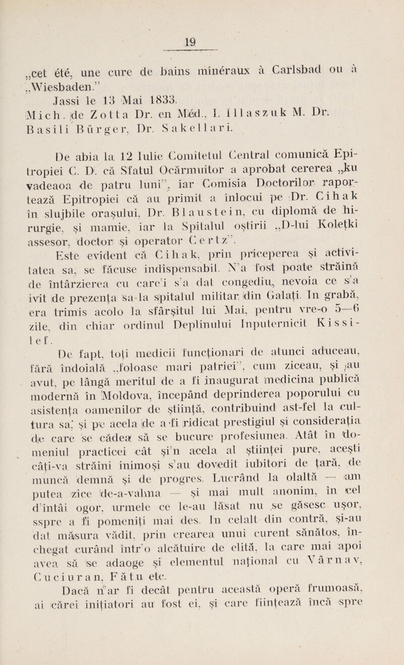 „cet ete, une cure de bains mineraux â Carlsbad ou â „Wiesbaden.” Jassi le 13 Mal 1833. Mi eh. |de Zotta Dr. en Mied., I. Illaszuk M. Dr. Ba sili Biirger, Dr. Sakellari. De abia la 12 Iulie Comitetul Central comunică Epi- tropiei C. D. că Sfatul Ocărmuitor a aprobat cererea „Jku vadeaoa de patru luni”., iar Comisia Doctorilor rapor¬ tează Epitropiei că au primit a înlocui pe Dr. Cihak în sluj bile oraşului, Dr. Blaustein, cu diplomă de hi- rurgie, şi mamie, iar la Spitalul oştirii „D-lui Koleţki assesor, doctor şi operator (hertz.”. Este evident că Cihak, prin priceperea şi activi¬ tatea sa, se făcuse indispensabil. N a fost poate străină de întârzierea cu care i s a dat congediu, nevoia ce si a ivit de prezenţa sa la spitalul militar din Galaţi. In grabă, era trimis acolo la sfârşitul lui Mai, pentru vre-o 5 6 zile, din chiar ordinul Deplinului Inputernicit Ivissi- 1 e f. De fapt, toţi medicii funcţionari de atunci aduceau, fără îndoială „foloase mari patriei”, cum ziceau, şi ;'au avut, pe lângă meritul de a fi inaugurat medicina publica modernă în Moldova, începând deprinderea poporului cu asistenţa oamenilor de ştiinţă, contribuind ast-fel la cul¬ tura sa.' şi pe acela [de a'.fi ridicat prestigiul şi consideraţia d,e care se cădea să se bucure profesiunea. Atât în do¬ meniul practicei cât şi n acela al ştiinţei pure, aceşti câţi-va străini inimoşi s’au dovedit iubitori de tară, ele muncă demnă şi de progres. Lucrând la ola'ltă emi putea zice !de-a-vahna — şi mai mult anonim, în cel d’întâi ogor, urmele ce le-au lăsat nu ,se găsesc uşor, ssprc a fi pomeniţi mai des. In cel alt clin contră, şi-au dat măsura vădit, prin crearea unui curent sănătos, în¬ chegat curând într o alcătuire de elită, la care mai apoi avea să (se adaoge şi elementul naţional cu \ âr nav, C u ciuran, Făt u ete. Dacă rfar fi decât pentru această operă frumoasă, ai cărei iniţiatori au fost ei, şi care fiinţează încă spre