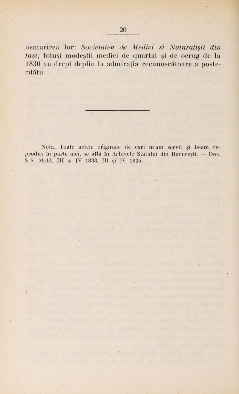 nemurirea lor: Societatea de Medici şi Natiiralişti din laşi; totuşi modeştii medici de quartal şi de ocrug de la 11830 au drept deplin la admiraţia recunoscătoare a poste¬ rităţii. Nota. Toate actele originale de cari mam servit şi le-am re¬ produs în parte aici, se află în Arhivele Statului din Bucureşti. - Dos. S.S. Mold. III si IV 1833, IU si IV 1835.