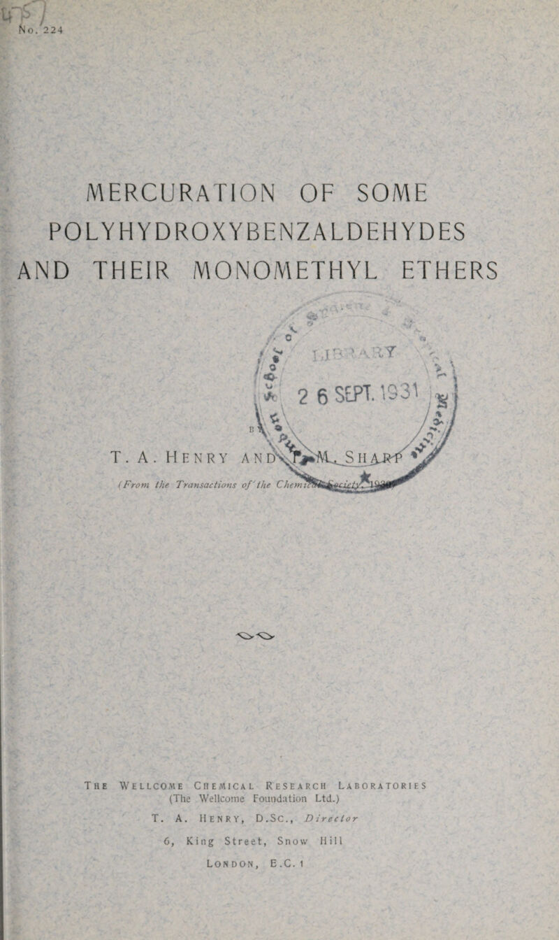 r / No. 224 MERCURATION OF SOME POLYHYDROXYBENZALDEHYDES AND THEIR MONOMETHYL ETHERS The Wellcome Chemical Research Laboratories (The Wellcome Foundation Ltd.) T. A. Henry, D.SC., Director 6, King Street, Snow Hill London, E.C. i