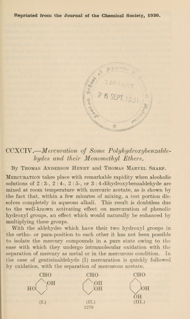 Reprinted from the Journal of the Chemical Society, 1930. CCXCIV.—Mercuration of Some Polyhydroxybenzalde- hydes and their Monomethyl Ethers. By Thomas Anderson Henry and Thomas Marvel Sharp. Mercuration takes place with remarkable rapidity when alcoholic solutions of 2 : 3-, 2 : 4-, 2 : 5-, or 3 : 4-dihydroxybenzaldehyde are mixed at room temperature with mercuric acetate, as is shown by the fact that, within a few minutes of mixing, a test portion dis¬ solves completely in aqueous alkali. This result is doubtless due to the well-known activating effect on mercuration of phenolic hydroxyl groups, an effect which would naturally be enhanced by multiplying these groups. With the aldehydes which have their two hydroxyl groups in the ortho- or para-position to each other it has not been possible to isolate the mercury compounds in a pure state owing to the ease with which they undergo intramolecular oxidation with the separation of mercury as metal or in the mercurous condition. In the case of gentisinaldehyde (I) mercuration is quickly followed by oxidation, with the separation of mercurous acetate. CHO CHO CHO (I.) (II.) (HI.)