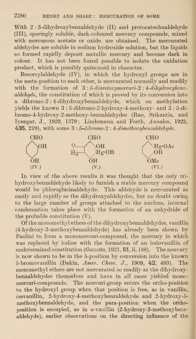 With 2 : 3-dihydroxybenzaldehyde (II) and protocatechualdehyde (in), sparingly soluble, dark-coloured mercury compounds, mixed with mercurous acetate or oxide, are obtained. The mercurated aldehydes are soluble in sodium hydroxide solution, but the liquids so formed rapidly deposit metallic mercury and become dark in colour. It has not been found possible to isolate the oxidation product, which is possibly quinonoid in character. Resorcylaldehyde (IV), in which the hydroxyl groups are in the meta-position to each other, is mercurated normally and readily with the formation of 3 : 5-diacetoxymercuri-2 : 4-dihydroxybenz- aldehyde, the constitution of which is proved by its conversion into a dibromo-2 :4-dihydroxybenzaldehyde, which on methylation yields the known 3 : 5-dibromo-2-hydroxy-4-methoxy- and 3 : 5-di- bromo-4-hydroxy-2-methoxy-benzaldehydes (Rao, Srikantia, and Iyengar, J., 1929, 1579; Lindemann and Forth, Annalen, 1923, 435, 219), with some 3 : 5-dibromo-2 : 4:-dimethoxybenzaldehyde. CHO CHO CHO Aon o VxOH /^Hg-OAc u Hg-^yHg-OH (^OH OH OH OMe (IV.) (V.) (VI.) In view of the above results it was thought that the only tri- hydroxybenzaldehyde likely to furnish a stable mercury compound would be phloroglucinaldehyde. This aldehyde is mercurated as easily and rapidly as the dihydroxy aldehydes, but no doubt owing to the large number of groups attached to the nucleus, internal condensation takes place with the formation of an anhydride of the probable constitution (V). Of the monomethyl ethers of the dihydroxybenzaldehydes, vanillin (4-hydroxy-3-methoxybenzaldehyde) has already been shown by Paolini to form a monomercuri-compound, the mercury in which was replaced by iodine with the formation of an iodovanillin of undetermined constitution (Gazzetta, 1921, 51, ii, 188). The mercury is now shown to be in the 5-position by conversion into the known 5-bromovanillin (Dakin, Amer. Chem. J., 1909, 42, 493). The monomethyl ethers are not mercurated so readily as the dihydroxy¬ benzaldehydes themselves and have in all cases yielded mono- mercuri-compounds. The mercuri-group enters the ortho-position to the hydroxyl group when that position is free, as in vanillin, iso vanillin, 2-hydroxy-4-methoxybenzaldehyde and 2-hydroxy-5- methoxybenzaldehyde, and the para-position when the ortho¬ position is occupied, as in o-vamllin (2-hydroxy-3-methoxybenz- aldehyde), earlier observations on the directing influence of the