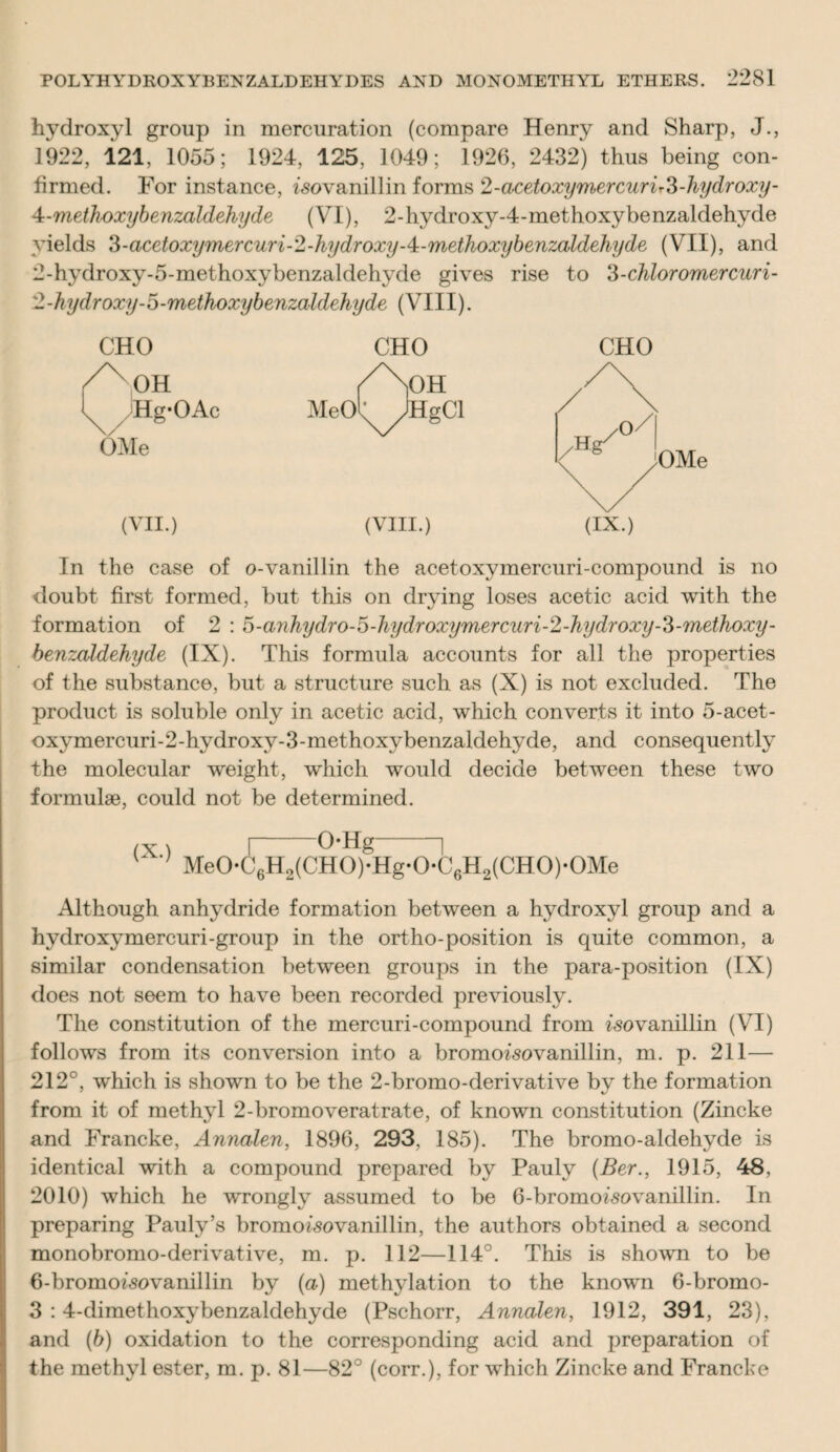 hydroxyl group in mercuration (compare Henry and Sharp, J., 1922, 121, 1055; 1924, 125, 1049; 1926, 2432) thus being con¬ firmed. For instance, isovanillin forms 2-acetoxymercurir3-hydroxy- 4-metkoxybenzaldehyde (VI), 2-hydroxy-4-methoxybenzaldehyde yields 3-acetoxymercuri-2-hydroxy-4:-methoxybenzaldehyde (VII), and 2-hydroxy-5-methoxybenzaldehyde gives rise to 3-chloromercuri- 2-kydroxy-5-methoxybenzaldehyde (VIII). CHO OH Hg*OAc OMe (VII.) (VIII.) CHO In the case of o-vanillin the acetoxymercuri-compound is no doubt first formed, but this on drying loses acetic acid with the formation of 2 : 5-anhydro-5-hydroxymercuri-2-hydroxy-3-'methoxy- benzaldehyde (IX). This formula accounts for all the properties of the substance, but a structure such as (X) is not excluded. The product is soluble only in acetic acid, which converts it into 5-acet- oxymercuri-2-hydroxy-3-methoxybenzaldehyde, and consequently the molecular weight, which would decide between these two formulae, could not be determined. (x) r o*Hg i ' ; Me0*C6H2(CH0)’Hg*0*C6H2(CH0)*0Me Although anhydride formation between a hydroxyl group and a hydroxymercuri-group in the ortho-position is quite common, a similar condensation between groups in the para-position (IX) does not seem to have been recorded previously. The constitution of the mercuri-compound from fsovanillin (VI) follows from its conversion into a bromofsovanillin, m. p. 211— 212°, which is shown to be the 2-bromo-derivative by the formation from it of methyl 2-bromoveratrate, of known constitution (Zincke and Francke, Annalen, 1896, 293. 185). The bromo-aldehyde is identical with a compound prepared by Pauly (Ber., 1915, 48, 2010) which he wrongly assumed to be 6-bromoisovanillin. In preparing Pauly’s bromoisovanillin, the authors obtained a second monobromo-derivative, m. p. 112—114°. This is shown to be 6-bromof50vanillin by (a) methylation to the known 6-bromo- 3 : 4-dimethoxybenzaldehyde (Pschorr, Annalen, 1912, 391, 23), and (b) oxidation to the corresponding acid and preparation of the methyl ester, m. p. 81—82° (corr.), for which Zincke and Francke