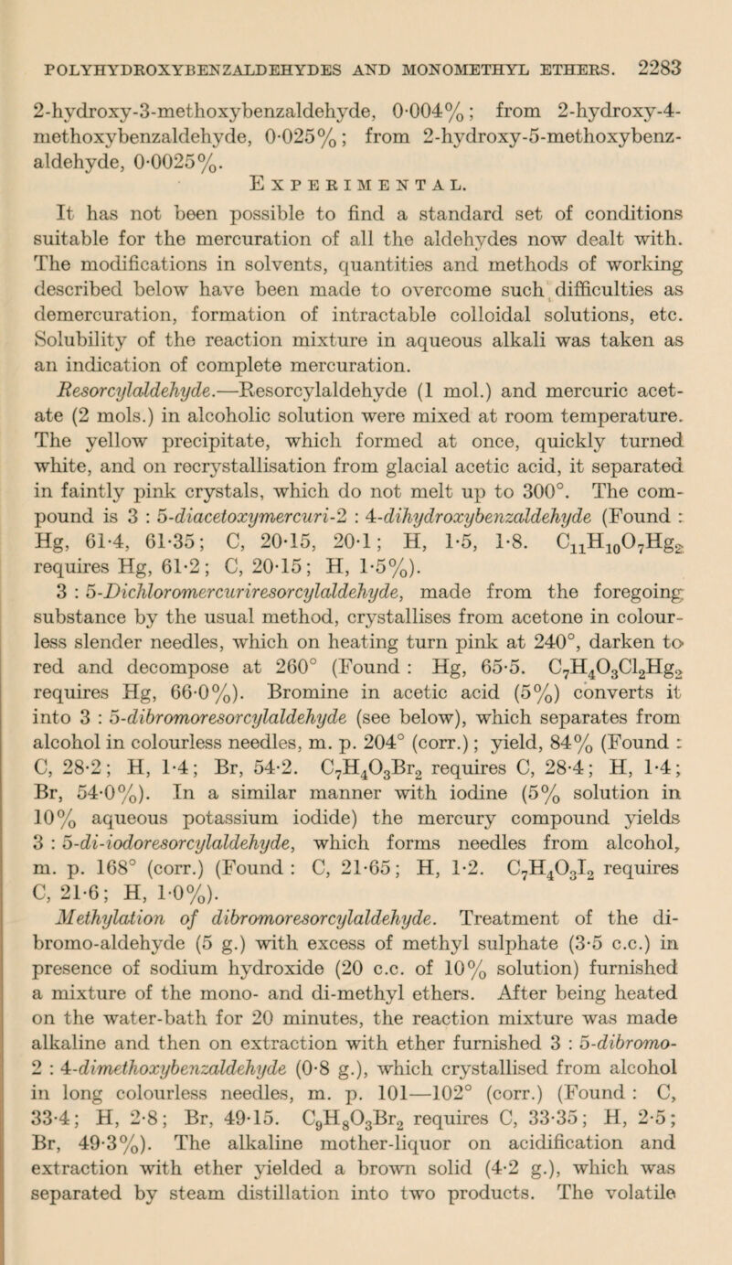 2-hydroxy-3-methoxybenzaldehyde, 0-004%; from 2-hydroxy-4- methoxybenzaldehyde, 0-025%; from 2-hydroxy-5-methoxybenz- aldehyde, 0-0025%. Experimental. It has not been possible to find a standard set of conditions suitable for the mercuration of all the aldehydes now dealt with. The modifications in solvents, quantities and methods of working described below have been made to overcome such difficulties as i demercuration, formation of intractable colloidal solutions, etc. Solubility of the reaction mixture in aqueous alkali was taken as an indication of complete mercuration. Resorcylaldehyde.—Resorcylaldehyde (1 mol.) and mercuric acet¬ ate (2 mols.) in alcoholic solution were mixed at room temperature. The yellow precipitate, which formed at once, quickly turned white, and on recrystallisation from glacial acetic acid, it separated in faintly pink crystals, which do not melt up to 300°. The com¬ pound is 3 : 5-diacetoxymercuri-2 : Ai-dihydroxybenzaldehyde (Found : Hg, 61-4, 61-35; C, 20-15, 20-1; H, 1-5, 1-8. C^H^Hg^ requires Hg, 61-2; C, 20-15; H, 1-5%). 3 : 5-Dichloromercuriresorcylaldehyde, made from the foregoing substance by the usual method, crystallises from acetone in colour¬ less slender needles, which on heating turn pink at 240°, darken to red and decompose at 260° (Found : Hg, 65-5. C7H403Cl2Hg2 requires Hg, 66-0%). Bromine in acetic acid (5%) converts it into 3 : o-dibromoresorcylaldehyde (see below), which separates from alcohol in colourless needles, m. p. 204° (corr.); yield, 84% (Found : C, 28-2; H, 1-4; Br, 54-2. C7H403Br2 requires C, 28-4; H, 1-4; Br, 54-0%). In a similar manner with iodine (5% solution in 10% aqueous potassium iodide) the mercury compound yields 3 : 5-di-iodoresorcylaldehyde, which forms needles from alcohol, m. p. 168° (corr.) (Found: C, 21-65; H, 1-2. C7H40oI2 requires C, 21-6; H, 1-0%). Methylation of dibromoresorcylaldehyde. Treatment of the di- bromo-aldehyde (5 g.) with excess of methyl sulphate (3-5 c.c.) in presence of sodium hydroxide (20 c.c. of 10% solution) furnished a mixture of the mono- and di-methyl ethers. After being heated on the water-bath for 20 minutes, the reaction mixture was made alkaline and then on extraction with ether furnished 3 : o-dibromo- 2 : 4-dimethoxybenzaldehyde (0-8 g.), which crystallised from alcohol in long colourless needles, m. p. 101—102° (corr.) (Found : C, 33-4; H, 2-8; Br, 49-15. C9H803Br2 requires C, 33-35; H, 2-5; Br, 49-3%). The alkaline mother-liquor on acidification and extraction with ether yielded a brown solid (4-2 g.), which was separated by steam distillation into two products. The volatile