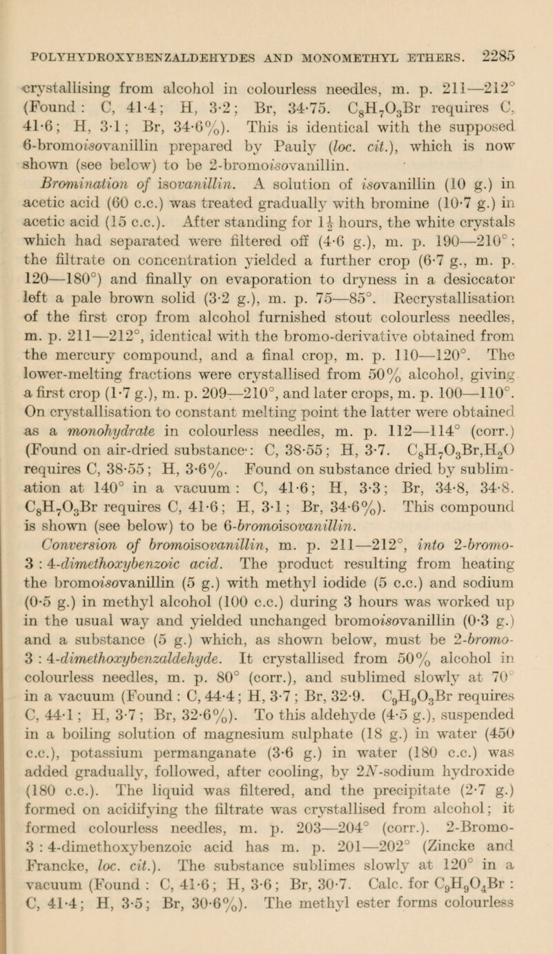 crystallising from alcohol in colourless needles, m. p. 211—212 (Found: C, 41*4; H, 3-2; Br, 34-75. C8H703Br requires C, 41-6; H, 3*1; Br, 34-6%). This is identical with the supposed 6-bromoisovanillin prepared by Pauly (loc. cit.), which is now shown (see below) to be 2-bromoisovanillin. Bromination of iso vanillin. A solution of isovanillin (10 g.) in acetic acid (60 c.c.) was treated gradually with bromine (10-7 g.) in acetic acid (15 c.c.). After standing for 1J hours, the white crystals which had separated were filtered off (4-6 g.), m. p. 190—210°; the filtrate on concentration yielded a further crop (6-7 g., m. p. 120—180°) and finally on evaporation to dryness in a desiccator left a pale brown solid (3-2 g.), m. p. 75—85°. Recrystallisation of the first crop from alcohol furnished stout colourless needles, m. p. 211—212°, identical with the bromo-derivative obtained from the mercury compound, and a final crop, m. p. 110—120°. The lower-melting fractions were crystallised from 50% alcohol, giving a first crop (1-7 g.), m. p. 209—210°, and later crops, m. p. 100—110°. On crystallisation to constant melting point the latter were obtained as a monohydrate in colourless needles, m. p. 112—114° (corr.) (Found on air-dried substance-: C, 38-55; H, 3-7. C8H703Br,H20 requires C, 38-55; H, 3-6%. Found on substance dried by sublim¬ ation at 140° in a vacuum: C, 41-6; H, 3-3; Br, 34-8, 34-8. C8H703Br requires C, 41-6; H, 3-1; Br, 34-6%). This compound is shown (see below) to be 6-bromoisovanillin. Conversion of bromoisovanillin, m. p. 211—212°, into 2-bromo- 3 : 4-dimethoxybenzoic acid. The product resulting from heating the bromoisovanillin (5 g.) with methyl iodide (5 c.c.) and sodium (0-5 g.) in methyl alcohol (100 c.c.) during 3 hours was worked up in the usual way and yielded unchanged bromoisovanillin (0-3 g.) and a substance (5 g.) which, as shown below, must be 2-bromo- 3 : 4-dimethoxybenzaldehyde. It crystallised from 50% alcohol in colourless needles, m. p. 80° (corr.), and sublimed slowly at 70° in a vacuum (Found : C, 44-4; H, 3-7 ; Br, 32-9. C9H903Br requires C, 44-1; PI, 3-7 ; Br, 32-6%). To this aldehyde (4-5 g.), suspended in a boiling solution of magnesium sulphate (18 g.) in water (450 c.c.), potassium permanganate (3-6 g.) in water (180 c.c.) was added gradually, followed, after cooling, by 2A-sodium hydroxide (180 c.c.). The liquid was filtered, and the precipitate (2-7 g.) formed on acidifying the filtrate was crystallised from alcohol; it formed colourless needles, m. p. 203—204° (corr.). 2-Bromo- 3 : 4-dimethoxybenzoic acid has m. p. 201—202° (Zincke and FYancke, loc. cit.). The substance sublimes slowly at 120 in a vacuum (Found : C, 41-6; H, 3-6; Br, 30-7. Calc, for C9H904Br : C, 41-4; H, 3-5; Br, 30-6%). The methyl ester forms colourless