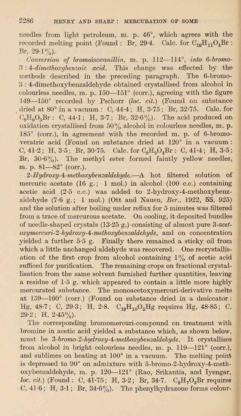 needles from light petroleum, m. p. 46°, which agrees with the recorded melting point (Found : Br, 29-4. Calc, for C10HnO4Br : Br, 29-1%). Conversion of bromoisovanillin, m. p. 112—114°, into 6-bromo- 3 :4-dimethoxybenzoic acid. This change was effected by the methods described in the preceding paragraph. The 6-bromo- 3 : 4-dimethoxybenzaldehyde obtained crystallised from alcohol in colourless needles, m. p. 150—151° (corr.), agreeing with the figure 149—150° recorded by Pschorr (loc. cit.) (Found on substance dried at 80° in a vacuum : C, 44-4; H, 3-75; Br, 32-75. Calc, for C9H903Br : C, 44-1; H, 3-7; Br, 32-6%). The acid produced on oxidation crystallised from 50% alcohol in colourless needles, m. p. 185° (corr.), in agreement with the recorded m. p. of 6-bromo- veratric acid (Found on substance dried at 120° in a vacuum : C, 41-2; H, 3-5; Br, 30-75. Calc, for C9H904Br : C, 41-4; H, 3-5; Br, 30-6%). The methyl ester formed faintly yellow needles, m. p. 81—82° (corr.). 2-HydroxyA-methoxybenzaldehyde.—A hot filtered solution of mercuric acetate (16 g.; 1 mol.) in alcohol (100 c.c.) containing acetic acid (2-5 c.c.) was added to 2-hycfroxy-4-methoxybenz- aldehyde (7-6 g.; 1 mol.) (Ott and Nauen, Ber., 1922, 55, 925) and the solution after boiling under reflux for 5 minutes was filtered from a trace of mercurous acetate. On cooling, it deposited bundles of needle-shaped crystals (13-25 g.) consisting of almost pure 3-acet- oxymercuri-2-hydroxy-^-meihoxybenzaldehyde, and on concentration yielded a further 5-5 g. Finally there remained a sticky oil from which a little unchanged aldehyde was recovered. One recrystallis¬ ation of the first crop from alcohol containing 1% of acetic acid sufficed for purification. The remaining crops on fractional crystal¬ lisation from the same solvent furnished further quantities, leaving a residue of 1-5 g. which appeared to contain a little more highly mercurated substance. The monoacetoxymercuri-derivative melts at 159—160° (corr.) (Found on substance dried in a desiccator : Hg, 48-7; C, 29-3; H, 2-8. C10H10O5Hg requires Hg, 48-85; C, 29-2; H, 2-45%). The corresponding bromomercuri-compound on treatment with bromine in acetic acid yielded a substance which, as shown below, must be 3-bromo-2-hydroxy-4:-methoxybenzaldehyde. It crystallises from alcohol in bright colourless needles, m. p. 119—121° (corr.), and sublimes on heating at 100° in a vacuum. The melting point is depressed to 90° on admixture with 5-bromo-2-hydroxy-4-meth- oxybenzaldehyde, m. p. 120—121° (Rao, JSrikantia, and Iyengar, loc. cit.) (Found : C, 41-75; H, 3-2; Br, 34-7. C8H703Br requires C, 41-6; H, 3-1; Br, 34-6%). The phenylhydrazone forms colour-