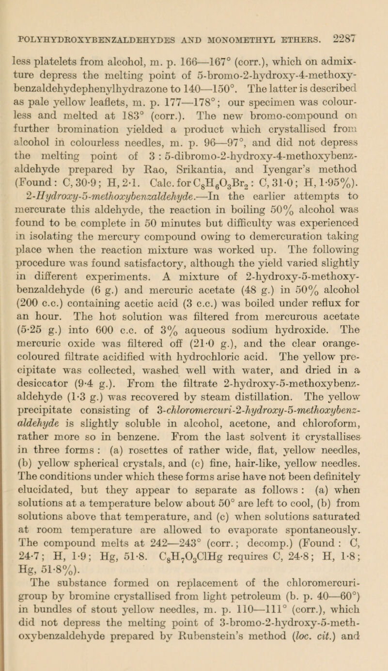 less platelets from alcohol, m. p. 166—167° (corr.), which on admix¬ ture depress the melting point of 5-bromo-2-hydroxy-4-methoxy- benzaldehydephenylhydrazone to 140—150°. The latter is described as pale yellow leaflets, m. p. 177—178°; our specimen was colour¬ less and melted at 183° (corr.). The new bromo-compound on further bromination yielded a product which crystallised from alcohol in colourless needles, m. p. 96—97°, and did not depress the melting point of 3 : 5-dibromo-2-hydroxy-4-methoxybenz- aldehyde prepared by Rao, Srikantia, and Iyengar’s method (Found: C,30-9; H,2-l. Calc, for C8H603Br2 : 0,310; H, 1-95%). 2-Hydroxy-5-methoxybenzaldehyde.—In the earlier attempts to mercurate this aldehyde, the reaction in boiling 50% alcohol was found to be complete in 50 minutes but difficulty was experienced in isolating the mercury compound owing to demercuration taking place wrhen the reaction mixture was worked up. The following procedure was found satisfactory, although the yield varied slightly in different experiments. A mixture of 2-hydroxy-5-methoxy- benzaldehyde (6 g.) and mercuric acetate (48 g.) in 50% alcohol (200 c.c.) containing acetic acid (3 c.c.) wras boiled under reflux for an hour. The hot solution was filtered from mercurous acetate (5-25 g.) into 600 c.c. of 3% aqueous sodium hydroxide. The mercuric oxide was filtered off (21-0 g.), and the clear orange- coloured filtrate acidified with hydrochloric acid. The yellow pre¬ cipitate was collected, washed well with water, and dried in a desiccator (9-4 g.). From the filtrate 2-hydroxy-5-methoxybenz- aldehyde (T3 g.) was recovered by steam distillation. The yellow precipitate consisting of 3-chloromercuri-2-hydroxy-5-metJioxybenz- aldehyde is slightly soluble in alcohol, acetone, and chloroform, rather more so in benzene. From the last solvent it crystallises in three forms : (a) rosettes of rather wide, flat, yellow needles, (b) yellow spherical crystals, and (c) fine, hair-like, yellow needles. The conditions under which these forms arise have not been definitelv %/ elucidated, but they appear to separate as follows : (a) when solutions at a temperature below' about 50° are left to cool, (b) from solutions above that temperature, and (c) w'hen solutions saturated at room temperature are allowed to evaporate spontaneously. The compound melts at 242—243° (corr.; decomp.) (Found: C, 24-7; H, 1-9; Hg, 51-8. C8H703ClHg requires C, 24-8; H, 1-8; Hg, 51-8%). The substance formed on replacement of the chloromercuri- group by bromine crystallised from light petroleum (b. p. 40—60°) in bundles of stout yellow7 needles, m. p. 110—111° (corr.), which did not depress the melting point of 3-bromo-2-hydroxy-5-meth- oxybenzaldehyde prepared by Rubenstein’s method (loc. cit.) and