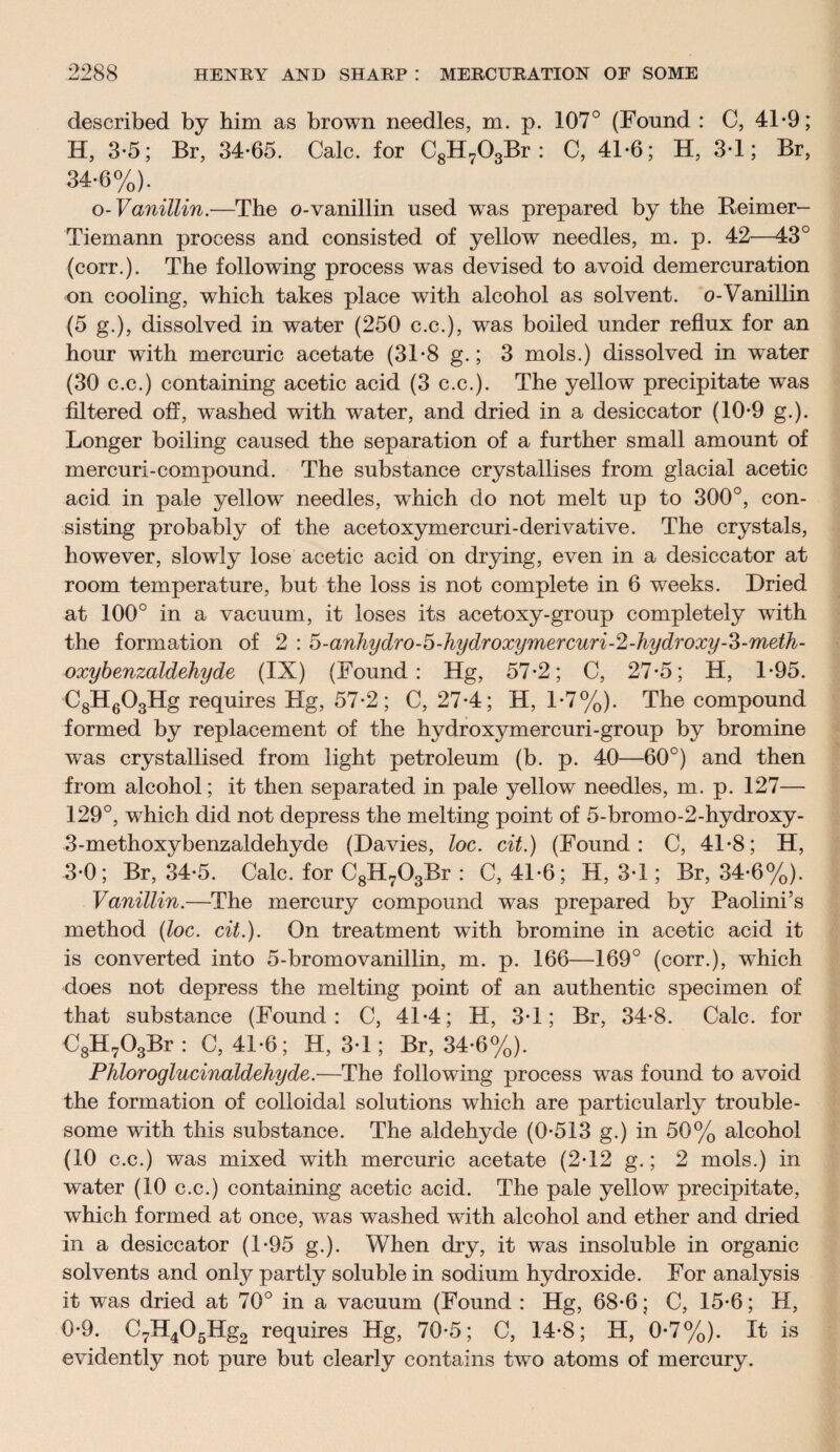 described by him as brown needles, m. p. 107° (Found : C, 41-9; H, 3*5; Br, 34-65. Calc, for C8H703Br : C, 41-6; H, 3-1; Br, 34-6%). o- Vanillin.—The o-vanillin used was prepared by the Reimer- Tiemann process and consisted of yellow needles, m. p. 42—43° (corr.). The following process was devised to avoid demercuration on cooling, which takes place with alcohol as solvent, o-Vanillin (5 g.), dissolved in water (250 c.c.), was boiled under reflux for an hour with mercuric acetate (31-8 g.; 3 mols.) dissolved in water (30 c.c.) containing acetic acid (3 c.c.). The yellow precipitate was filtered off, washed with water, and dried in a desiccator (10-9 g.). Longer boiling caused the separation of a further small amount of mercuri-compound. The substance crystallises from glacial acetic acid in pale yellow needles, which do not melt up to 300°, con¬ sisting probably of the acetoxymercuri-derivative. The crystals, however, slowly lose acetic acid on drying, even in a desiccator at room temperature, but the loss is not complete in 6 weeks. Dried at 100° in a vacuum, it loses its acetoxy-group completely with the formation of 2 : 5-anhydro-5-hydroxymercuri-2-hydroxy-3-meth- oxybenzaldehyde (IX) (Found: Hg, 57-2; C, 27-5; H, 1-95. C8H603Hg requires Hg, 57-2; C, 27-4; H, 1-7%). The compound formed by replacement of the hydroxymercuri-group by bromine was crystallised from light petroleum (b. p. 40—60°) and then from alcohol; it then separated in pale yellow needles, m. p. 127— 129°, which did not depress the melting point of 5-bromo-2-hydroxy- 3-methoxybenzaldehyde (Davies, loc. cit.) (Found: C, 41-8; H, 3-0; Br, 34-5. Calc, for C8H703Br : C, 41-6; H, 3-1; Br, 34-6%). Vanillin.—The mercury compound was prepared by Paolini’s method (loc. cit.). On treatment with bromine in acetic acid it is converted into 5-bromovanillin, m. p. 166—169° (corr.), which does not depress the melting point of an authentic specimen of that substance (Found: C, 41*4; H, 3-1; Br, 34-8. Calc, for C8H703Br : C, 41-6; H, 3-1; Br, 34-6%). Phloroglucinaldehyde.—The following process was found to avoid the formation of colloidal solutions which are particularly trouble¬ some with this substance. The aldehyde (0-513 g.) in 50% alcohol (10 c.c.) was mixed with mercuric acetate (2-12 g.; 2 mols.) in water (10 c.c.) containing acetic acid. The pale yellow precipitate, which formed at once, was washed with alcohol and ether and dried in a desiccator (1-95 g.). When dry, it was insoluble in organic solvents and only partly soluble in sodium hydroxide. For analysis it was dried at 70° in a vacuum (Found : Hg, 68-6; C, 15-6; H, 0-9. C7H405Hg2 requires Hg, 70-5; C, 14-8; H, 0-7%). It is evidently not pure but clearly contains two atoms of mercury.