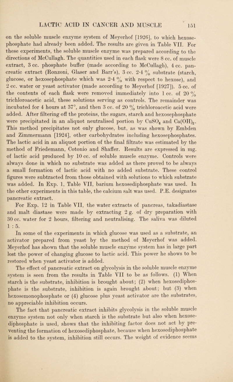 on the soluble muscle enzyme system of Meyerhof [1926], to which hexose- phosphate had already been added. The results are given in Table VII. For these experiments, the soluble muscle enzyme was prepared according to the directions of McCullagh. The quantities used in each flask were 8 cc. of muscle extract, 3 cc. phosphate buffer (made according to McCullagh), 4 cc. pan¬ creatic extract (Ronzoni, Glaser and Barr’s), 3 cc. 2-4 % substrate (starch, glucose, or hexosephosphate which was 2-4 % with respect to hexose), and 2 cc. water or yeast activator (made according to Meyerhof [1927]). 5 cc. of the contents of each flask were removed immediately into 1 cc. of 20 % trichloroacetic acid, these solutions serving as controls. The remainder was incubated for 4 hours at 37°, and then 3 cc. of 20 % trichloroacetic acid were added. After filtering off the proteins, the sugars, starch and hexosephosphate were precipitated in an aliquot neutralised portion by CuS04 and Ca(OH)2. This method precipitates not only glucose, but, as was shown by Embden and Zimmermann [1924], other carbohydrates including hexosephosphates. The lactic acid in an aliquot portion of the final filtrate was estimated by the method of Friedemann, Cotonio and Shaffer. Results are expressed in mg. of lactic acid produced by 10 cc. of soluble muscle enzyme. Controls were always done in which no substrate was added as there proved to be always a small formation of lactic acid with no added substrate. These control figures were subtracted from those obtained with solutions to which substrate was added. In Exp. 1, Table VII, barium hexosediphosphate was used. In the other experiments in this table, the calcium salt was used. P.E. designates pancreatic extract. For Exp. 12 in Table VII, the water extracts of pancreas, takadiastase and malt diastase were made by extracting 2 g. of dry preparation with 30 cc. water for 2 hours, filtering and neutralising. The saliva was diluted 1 : 5. In some of the experiments in which glucose was used as a substrate, an activator prepared from yeast by the method of Meyerhof was added. Meyerhof has shown that the soluble muscle enzyme system has in large part lost the power of changing glucose to lactic acid. This power he shows to be restored when yeast activator is added. The effect of pancreatic extract on glycolysis in the soluble muscle enzyme system is seen from the results in Table VII to be as follows. (1) When starch is the substrate, inhibition is brought about; (2) when hexosediphos¬ phate is the substrate, inhibition is again brought about; but (3) when hexosemonophosphate or (4) glucose plus yeast activator are the substrates, no appreciable inhibition occurs. The fact that pancreatic extract inhibits glycolysis in the soluble muscle enzyme system not only when starch is the substrate but also when hexose¬ diphosphate is used, shows that the inhibiting factor does not act by pre¬ venting the formation of hexosediphosphate, because when hexosediphosphate is added to the system, inhibition still occurs. The weight of evidence seems