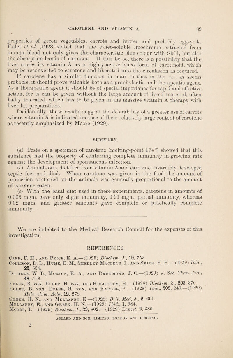 properties of green vegetables, carrots and butter and probably egg-yolk. Euler et al. (1928) stated that the ether-soluble lipochrome extracted from human blood not only gives the characteristic blue colour \vith SbClg but also the absorption bands of carotene. If this be so, there is a possibility that the liver stores its vitamin A as a highly active leuco form of carotinoid, which may be reconverted to carotene and liberated into the circulation as required. If carotene has a similar function in man to that in the rat, as seems probable, it should prove valuable both as a prophylactic and therapeutic agent. As a therapeutic agent it should be of special importance for rapid and effective action, for it can be given without the large amount of lipoid material, often badly tolerated, which has to be given in the massive vitamin A therapy with liver-fat preparations. Incidentally, these results suggest the desirability of a greater use of carrots where vitamin A is indicated because of their relatively large content of carotene as recently emphasized by Moore (1929). SUMMARY. {a) Tests on a specimen of carotene (melting-point 174°) showed that this substance had the property of conferring complete immunity in growing rats against the development of spontaneous infection. (6) Animals on a diet free from vitamin A and carotene invariably developed septic foci and died. When carotene was given in the food the amount of protection conferred on the animals was generally proportional to the amount of carotene eaten. (c) With the basal diet used in these experiments, carotene in amounts of 0*005 mgm. gave only slight immunity, O'OI mgm. partial immunity, whereas 0*02 mgm. and greater amounts gave complete or practically complete immunity. We are indebted to the Medical Eesearch Council for the expenses of this investigation. EEFERENCES. Care, F. H., and Price, E. A.—(1925) Biocliem. 19, 753. CoLLisoN, D. L., Hume, E. M., Smedley-Maclean, I., and Smith, H. H.—(1929) Ihid., 23, 634. Duliere, W. L., Morton, E. A., and Drummond, J. C.—(1929) J. Soc. Chem. Ind., 48, 518. Euler, B. von, Euler, H. von, and Hbllstrom, H.—-(1928) Biochem. Z., 203, 370. Euler, B. von, Euler, H. von, and Kareer, P. — (1929) 209, 240.—(1929) Helv. cJiim. Acta, 12, 278. (jrREEN, H. N., AND Mellanby, E.—(1928) Brit. Med. /., 2, 691. Mellanby, E., and GtReen, H. N.—(1929) Ihid., 1, 984. Moore, T.—(1929) Biochem. J., 23, 802.—(1929) Lancet, 2, 380. ADLARD AND SON, LIMITED, LONDON AND DORKING. 2