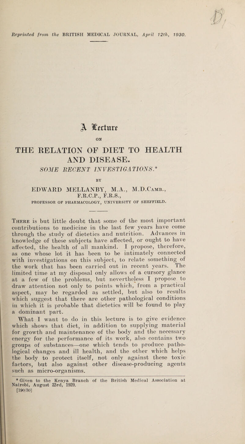 Reprinted from the BRITISH MEDICAL JOURNAL, April 12th, 1930. ON THE RELATION OE DIET TO HEALTH AND DISEASE. SOME RECENT INVESTIGATIONS.* BY EDWARD MELLANBY, M.A., M.D.Camb., F.R.C.P., F.R.S., PROFESSOR OF PHARMACOLOGY, UNIVERSITY OF SHEFFIELD. There is but little doubt that some of the most important contributions to medicine in the last few years have come through the study of dietetics and nutrition. Advances in knowledge of these subjects have affected, or ought to have affected, the health of all mankind. I propose, therefore, as one whose lot it has been to be intimately connected with investigations on this subject, to relate something of the work that has been carried out in recent years. The limited time at my disposal only allows of a cursory glance at a few of the problems, but nevertheless I propose to draw attention not only to points which, from a practical aspect, may be regarded as settled, but also to results which suggest that there are other pathological conditions in which it is probable that dietetics will be found to play a dominant part. What I want to do in this lecture is to give evidence which shows that diet, in addition to supplying material for growth and maintenance of the body and the necessary energy for the performance of its work, also contains two groups of substances—one which tends to produce patho¬ logical changes and ill health, and the other which helps the body to protect itself, not only against these toxic factors, but also against other disease-producing agents such as micro-organisms. * Given to the Kenya Branch of the British Medical Association at Nairobi, August 23rd, 1929. [190/301