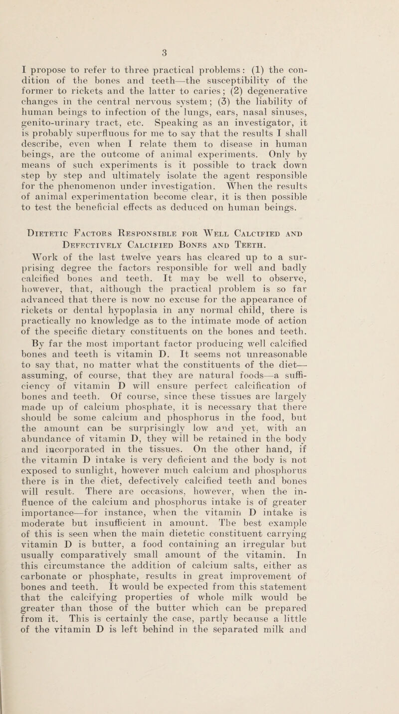 I propose to refer to three practical problems: (1) the con¬ dition of the bones and teeth—the susceptibility of the former to rickets and the latter to caries ; (2) degenerative changes in the central nervous system; (3) the liability of human beings to infection of the lungs, ears, nasal sinuses, genito-urinary tract, etc. Speaking as an investigator, it is probably superfluous for me to say that the results I shall describe, even when I relate them to disease in human beings, are the outcome of animal experiments. Only by means of such experiments is it possible to track down step by step and ultimately isolate the agent responsible for the phenomenon under investigation. When the results of animal experimentation become clear, it is then possible to test the beneficial effects as deduced on human beings. Dietetic Factors Responsible for Well Calcified and Defectively Calcified Bones and Teeth. Work of the last twelve years has cleared up to a sur¬ prising degree the factors responsible for well and badly calcified bones and teeth. It may be well to observe, however, that, although the practical problem is so far advanced that there is now no excuse for the appearance of rickets or dental hypoplasia in any normal child, there is practically no knowledge as to the intimate mode of action of the specific dietary constituents on the bones and teeth. By far the most important factor producing well calcified bones and teeth is vitamin D. It seems not unreasonable to say that, no matter what the constituents of the diet— assuming, of course, that they are natural foods—a suffi¬ ciency of vitamin D will ensure perfect calcification of bones and teeth. Of course, since these tissues are largely made up of calcium phosphate, it is necessary that there should be some calcium and phosphorus in the food, but the amount can be surprisingly low and yet. with an abundance of vitamin D, they will be retained in the body and incorporated in the tissues. On the other hand, if the vitamin D intake is very deficient and the body is not exposed to sunlight, however much calcium and phosphorus there is in the diet, defectively calcified teeth and bones will result. There are occasions, however, when the in¬ fluence of the calcium and phosphorus intake is of greater importance—for instance, when the vitamin D intake is moderate but insufficient in amount. The best example of this is seen when the main dietetic constituent carrying vitamin D is butter, a food containing an irregular but usually comparatively small amount of the vitamin. In this circumstance the addition of calcium salts, either as carbonate or phosphate, results in great improvement of bones and teeth. It would be expected from this statement that the calcifying properties of whole milk would be greater than those of the butter which can be prepared from it. This is certainly the case, partly because a little of the vitamin D is left behind in the separated milk and