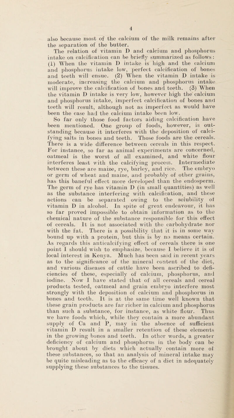 also because most of the calcium of the milk remains after the separation of the butter. The relation of vitamin D and calcium and phosphorus intake on calcification can be briefly summarized as follows: (1) When the vitamin D intake is high and the calcium and phosphorus intake low, perfect calcification of bones and teeth will ensue. (2) When the vitamin D intake is moderate, increasing the calcium and phosphorus intake will improve the calcification of bones and teeth. (3) When the vitamin D intake is very low, however high the calcium and phosphorus intake, imperfect calcification of bones and teeth will result, although not as imperfect as would have been the case had the calcium intake been low. So far only those food factors aiding calcification have been mentioned. One group of foods, however, is out¬ standing because it interferes with the deposition of calci¬ fying salts in bones and teeth. Those foods are the cereals. There is a wide difference between cereals in this respect. For instance, so far as animal experiments are concerned, oatmeal is the worst of all examined, and white flour interferes least with the calcifying process. Intermediate between these are maize, rye, barley, and rice. The embryo or germ of wheat and maize, and probably of other grains, has this baneful effect more developed than the endosperm. The germ of rye has vitamin D (in small quantities) as well as the substance interfering with calcification, and these actions can be separated owing to the solubility of vitamin D in alcohol. In spite of great endeavour, it has so far proved impossible to obtain information as to the chemical nature of the substance responsible for this effect of cereals. It is not associated with the carbohydrate nor with the fat. There is a possibility that it is in some way bound up with a protein, but this is by no means certain. As regards this anticalcifying effect of cereals there is one point I should wish to emphasize, because I believe it is of local interest in Kenya. Much has been said in recent years as to the significance of the mineral content of the diet, and various diseases of cattle have been ascribed to defi¬ ciencies of these, especially of calcium, phosphorus, and iodine. Now I have stated that of all cereals and cereal products tested, oatmeal and grain embryo interfere most strongly with the deposition of calcium and phosphorus in bones and teeth. It is at the same time well known that these grain products are far richer in calcium and phosphorus than such a substance, for instance, as white flour. Thus we have foods which, while they contain a more abundant supply of Ca and P, may in the absence of sufficient vitamin D result in a smaller retention of these elements in the growing bones and teeth. In other words, a greater deficiency of calcium and phosphorus in the body can be brought about by diets which actually contain more of these substances, so that an analysis of mineral intake may be quite misleading as to the efficacy of a diet in adequately supplying these substances to the tissues.