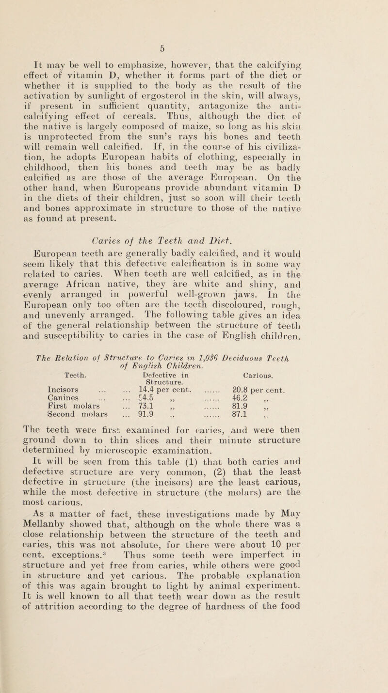 It may be well to emphasize, however, that the calcifying effect of vitamin D, whether it forms part of the diet or whether it is supplied to the body as the result of the activation by sunlight of ergosterol in the skin, will alwaj-s, if present in sufficient quantity, antagonize the anti¬ calcifying effect of cereals. Thus, although the diet of the native is largely composed of maize, so long as his skin is unprotected from the sun’s rays his bones and teeth will remain well calcified. If, in the course of his civiliza¬ tion, he adopts European habits of clothing, especially in childhood, then his bones and teeth may be as badly calcified as are those of the average European. On the other hand, when Europeans provide abundant vitamin D in the diets of their children, just so soon will their teeth and bones approximate in structure to those of the native as found at present. Caries of the Teeth and Diet. European teeth are generally badly calcified, and it would seem likely that this defective calcification is in some way related to caries. When teeth are well calcified, as in the average African native, they are white and shiny, and evenly arranged in powerful well-grown jaws. In the European only too often are the teeth discoloured, rough, and unevenly arranged. The following table gives an idea of the general relationship between the structure of teeth and susceptibility to caries in the case of English children. The Relation of Structure to Caries in 1,030 Deciduous Teeth of English Children. Teeth. Defective in Carious. Structure. Incisors ... ... 14.4 per cent. 20.8 per cent. Canines ... ... 14.5 ,, . 46.2 ,, First molars ... 73.1 ,, . 81.9 ,, Second molars ... 91.9 . 87.1 The teeth were first examined for caries, and were then ground down to thin slices and their minute structure determined by microscopic examination. It will be seen from this table (1) that both caries and defective structure are very common, (2) that the least defective in structure (the incisors) are the least carious, while the most defective in structure (the molars) are the most carious. As a matter of fact, these investigations made by May Mellanby showed that, although on the whole there was a close relationship between the structure of the teeth and caries, this was not absolute, for there were about 10 per cent, exceptions.3 Thus some teeth were imperfect in structure and yet free from caries, while others were good in structure and yet carious. The probable explanation of this was again brought to light by animal experiment. It is well known to all that teeth wear down as the result of attrition according to the degree of hardness of the food