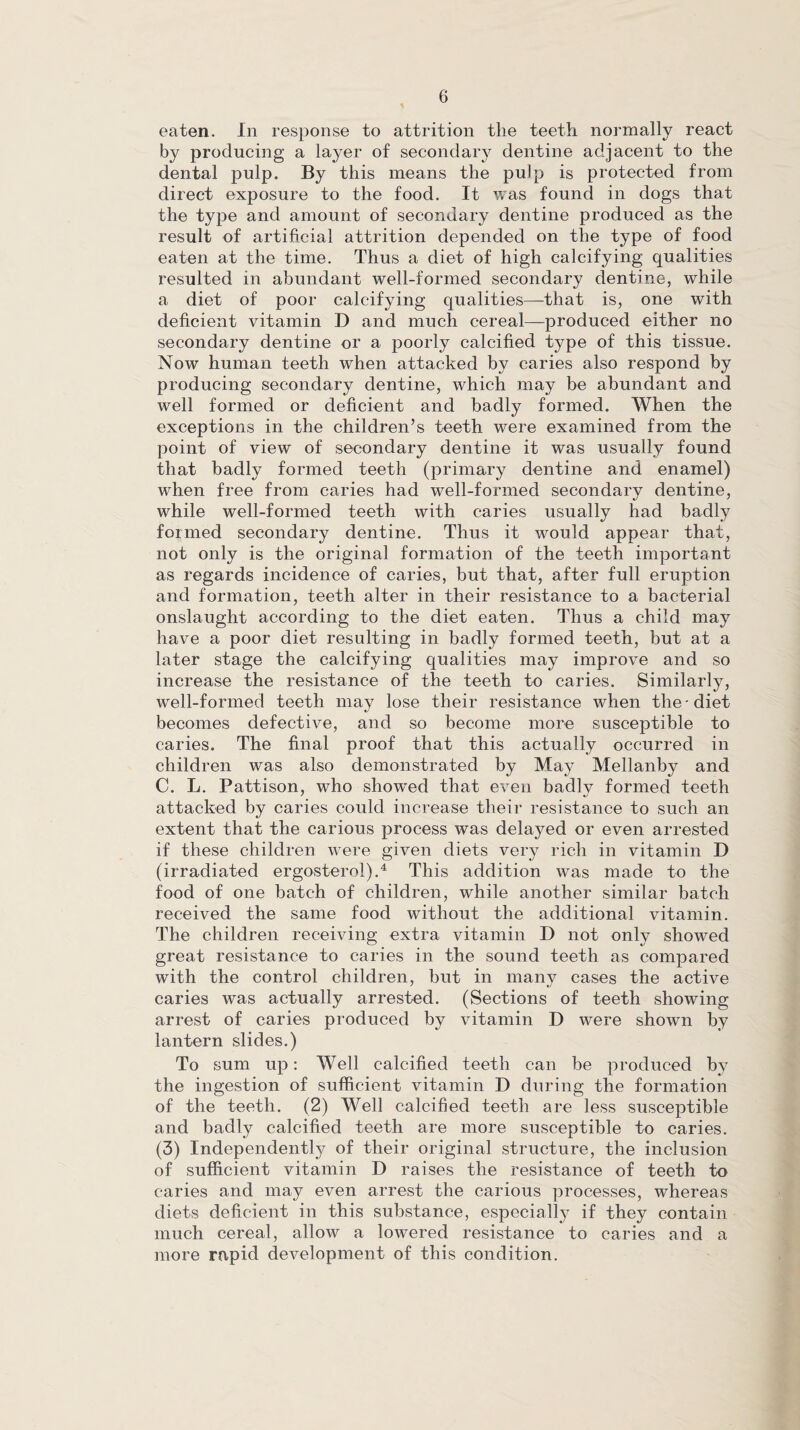 eaten. In response to attrition the teeth normally react by producing a layer of secondary dentine adjacent to the dental pulp. By this means the pulp is protected from direct exposure to the food. It was found in dogs that the type and amount of secondary dentine produced as the result of artificial attrition depended on the type of food eaten at the time. Thus a diet of high calcifying qualities resulted in abundant well-formed secondary dentine, while a diet of poor calcifying qualities—that is, one with deficient vitamin D and much cereal—produced either no secondary dentine or a poorly calcified type of this tissue. Now human teeth when attacked by caries also respond by producing secondary dentine, which may be abundant and well formed or deficient and badly formed. When the exceptions in the children’s teeth were examined from the point of view of secondary dentine it was usually found that badly formed teeth (primary dentine and enamel) when free from caries had well-formed secondary dentine, while well-formed teeth with caries usually had badly formed secondary dentine. Thus it would appear that, not only is the original formation of the teeth important as regards incidence of caries, but that, after full eruption and formation, teeth alter in their resistance to a bacterial onslaught according to the diet eaten. Thus a child may have a poor diet resulting in badly formed teeth, but at a later stage the calcifying qualities may improve and so increase the resistance of the teeth to caries. Similarly, well-formed teeth may lose their resistance when the-diet becomes defective, and so become more susceptible to caries. The final proof that this actually occurred in children was also demonstrated by May Mellanby and C. L. Pattison, who showed that even badly formed teeth attacked by caries could increase their resistance to such an extent that the carious process was delayed or even arrested if these children were given diets very rich in vitamin D (irradiated ergosterol).4 This addition was made to the food of one batch of children, while another similar batch received the same food without the additional vitamin. The children receiving extra vitamin D not only showed great resistance to caries in the sound teeth as compared with the control children, but in many cases the active caries was actually arrested. (Sections of teeth showing arrest of caries produced by vitamin D were shown by lantern slides.) To sum up: Well calcified teeth can be produced by the ingestion of sufficient vitamin D during the formation of the teeth. (2) Well calcified teeth are less susceptible and badly calcified teeth are more susceptible to caries. (3) Independently of their original structure, the inclusion of sufficient vitamin D raises the resistance of teeth to caries and may even arrest the carious processes, whereas diets deficient in this substance, especially if they contain much cereal, allow a lowered resistance to caries and a more rapid development of this condition.