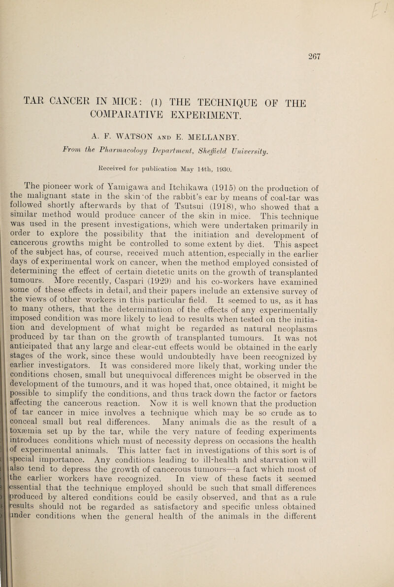 TAR CANCER IN MICE: (1) THE TECHNIQUE OF THE COMPARATIVE EXPERIMENT. A. F. WATSON and E. MELLANBY. From the Pharmacology Department, Sheffield University. Received for publication May 14th, 1930. The pioneer work of Yamigawa and Itcliikawa (1915) on the production of the malignant state in the skin'of the rabbit’s ear by means of coal-tar was followed shortly afterwards by that of Tsutsui (1918). who showed that a similar method would produce cancer of the skin in mice. This technique was used in the present investigations, which were undertaken primarily in order to explore the possibility that the initiation and development of cancerous growths might be controlled to some extent by diet. This aspect of the subject has, of course, received much attention, especially in the earlier days of experimental work on cancer, when the method employed consisted of determining the effect of certain dietetic units on the growth of transplanted tumours. More recently, Caspari (1929) and his co-workers have examined some of these effects in detail, and their papers include an extensive survey of the views of other workers in this particular field. It seemed to us, as it has to many others, that the determination of the effects of any experimentally imposed condition was more likely to lead to results when tested on the initia¬ tion and development of what might be regarded as natural neoplasms produced by tar than on the growth of transplanted tumours. It was not anticipated that any large and clear-cut effects would be obtained in the early stages of the work, since these would undoubtedly have been recognized by earlier investigators. It was considered more likely that, working under the conditions chosen, small but unequivocal differences might be observed in the development of the tumours, and it was hoped that, once obtained, it might be possible to simplify the conditions, and thus track down the factor or factors , affecting the cancerous reaction. Now it is well known that the production of tar cancer in mice involves a technique which may be so crude as to conceal small but real differences. Many animals die as the result of a toxaemia set up by the tar, while the very nature of feeding experiments introduces conditions which must of necessity depress on occasions the health i of experimental animals. This latter fact in investigations of this sort is of special importance. Any conditions leading to ill-health and starvation will 11 also tend to depress the growth of cancerous tumours—a fact which most of ;he earlier workers have recognized. In view of these facts it seemed essential that the technique employed should be such that small differences produced by altered conditions could be easily observed, and that as a rule results should not be regarded as satisfactory and specific unless obtained jnder conditions when the general health of the animals in the different