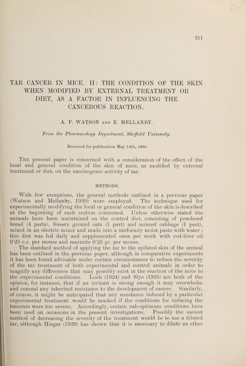 TAR CANCER IN MICE. II: THE CONDITION OF THE SKIN WHEN MODIFIED BY EXTERNAL TREATMENT OR DIET, AS A FACTOR IN INFLUENCING THE CANCEROUS REACTION. t A. F. WATSON and E. MELLANBY. From the Pharmacology Department, Sheffield University. Received for publication May 14th, 1930. The present paper is concerned with a consideration of the effect of the local and general condition of the skin of mice, as modified by external treatment or diet, on the carcinogenic activity of tar. METHODS. With few exceptions, the general methods outlined in a previous paper (Watson and Mellanby, 1930) were employed. The technique used for experimentally modifying the local or general condition of the skin is described at the beginning of each section concerned. Unless otherwise stated the animals have been maintained on the control diet, consisting of powdered bread (4 parts), Sussex ground oats (1 part) and minced cabbage (1 part), mixed in an electric mixer and made into a uniformly moist paste with water ; this diet was fed daily and supplemented once per week with cod-liver oil 0'25 c.c. per mouse and mannite 0‘25 gr. per mouse. The standard method of applying the tar to the epilated skin of the animal has been outlined in the previous paper, although in comparative experiments it has been found advisable under certain circumstances to reduce the severity of the tar treatment of both experimental and control animals in order to magnify any differences that may possibly exist in the reaction of the mice to the experimental conditions. Loeb (1924) and Slye (1925) are both of the opinion, for instance, that if an irritant is strong enough it may overwhelm and conceal any inherited resistance to the development of cancer. Similarly, of course, it might be anticipated that any resistance induced by a particular experimental treatment would be masked if the conditions for inducing the tumours were too severe. Accordingly, certain sub-optimum conditions have been used on occasions in the present investigations. Possibly the easiest method of decreasing the severity of the treatment would be to use a diluted tar, although Hieger (1929) has shown that it is necessary to dilute an ether