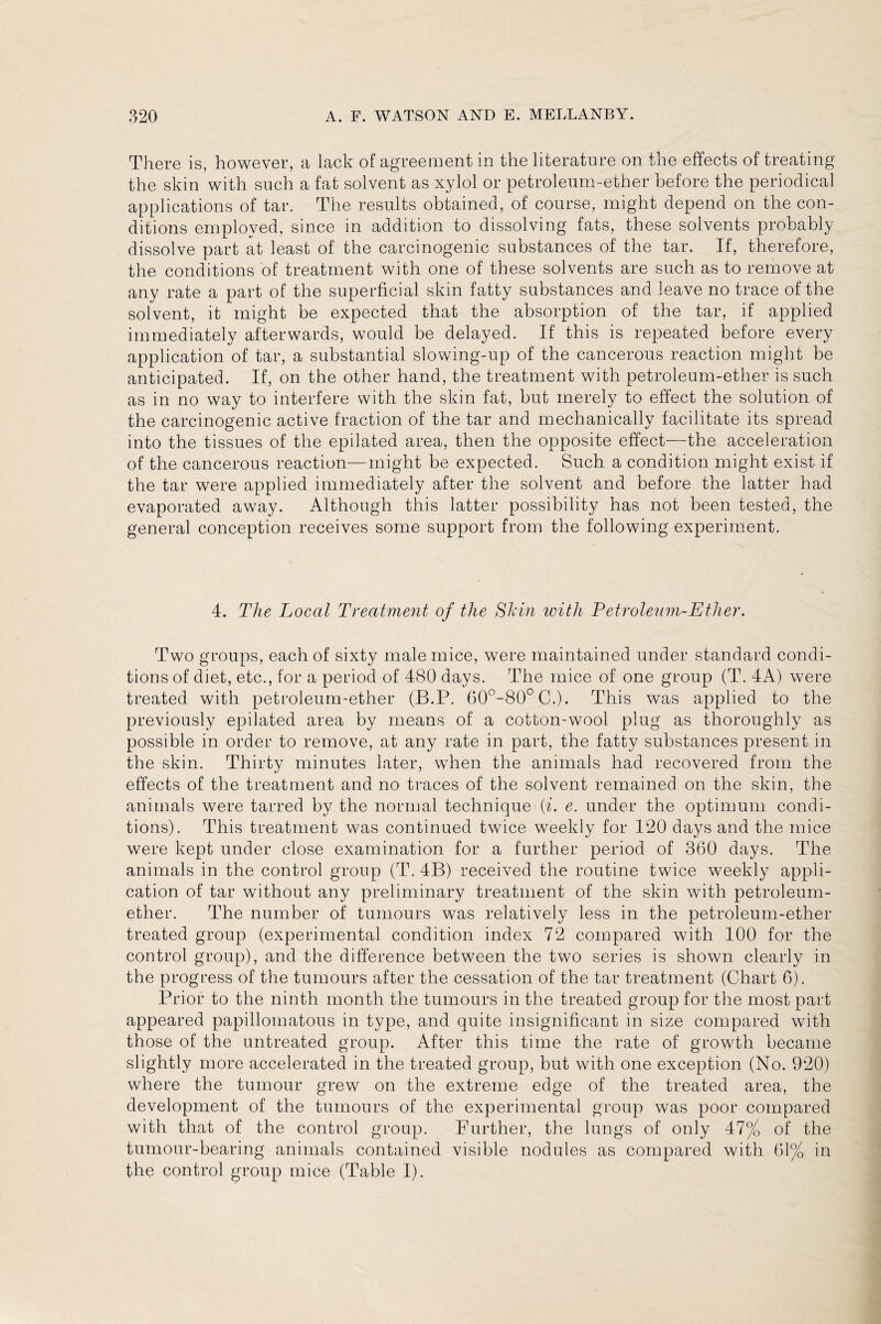 There is, however, a lack of agreement in the literature on the effects of treating the skin with such a fat solvent as xylol or petroleum-ether before the periodical applications of tar. The results obtained, of course, might depend on the con¬ ditions employed, since in addition to dissolving fats, these solvents probably dissolve part at least of the carcinogenic substances of the tar. If, therefore, the conditions of treatment with one of these solvents are such as to remove at any rate a part of the superficial skin fatty substances and leave no trace of the solvent, it might be expected that the absorption of the tar, if applied immediately afterwards, would be delayed. If this is repeated before every application of tar, a substantial slowing-up of the cancerous reaction might be anticipated. If, on the other hand, the treatment with petroleum-ether is such as in no way to interfere with the skin fat, but merely to effect the solution of the carcinogenic active fraction of the tar and mechanically facilitate its spread into the tissues of the epilated area, then the opposite effect—the acceleration of the cancerous reaction—might be expected. Such a condition might exist if the tar were applied immediately after the solvent and before the latter had evaporated away. Although this latter possibility has not been tested, the general conception receives some support from the following experiment. 4. The Local Treatment of the Shin with Petroleum-Ether. Two groups, each of sixty male mice, were maintained under standard condi¬ tions of diet, etc., for a period of 480 days. The mice of one group (T. 4A) were treated with petroleum-ether (B.P. 60°-80°C.). This was applied to the previously epilated area by means of a cotton-wool plug as thoroughly as possible in order to remove, at any rate in part, the fatty substances present in the skin. Thirty minutes later, when the animals had recovered from the effects of the treatment and no traces of the solvent remained on the skin, the animals were tarred by the normal technique {i. e. under the optimum condi¬ tions). This treatment was continued twice weekly for 120 days and the mice were kept under close examination for a further period of 360 days. The animals in the control group (T, 4B) received the routine twice weekly appli¬ cation of tar without any preliminary treatment of the skin with petroleum- ether. The number of tumours was relatively less in the petroleum-ether treated group (experimental condition index 72 compared with 100 for the control group), and the difference between the two series is shown clearly in the progress of the tumours after the cessation of the tar treatment (Chart 6). Prior to the ninth month the tumours in the treated group for the most part appeared papillomatous in type, and quite insignificant in size compared with those of the untreated group. After this time the rate of growth became slightly more accelerated in the treated group, but with one exception (No. 920) where the tumour grew on the extreme edge of the treated area, the development of the tumours of the experimental group was poor compared with that of the control group. Further, the lungs of only 47% of the tumour-bearing animals contained visible nodules as compared with 61% in the control group mice (Table I).