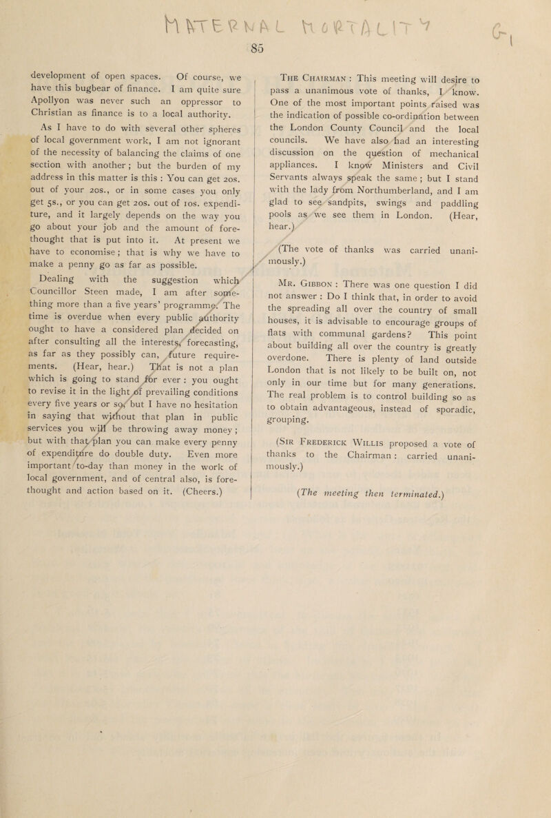 h KT E 9 k fr L 85 development of open spaces. Of course, we have this bugbear of finance. I am quite sure Apollyon was never such an oppressor to Christian as finance is to a local authority. As I have to do with several other spheres of local government work, I am not ignorant of the necessity of balancing the claims of one section with another ; but the burden of my address in this matter is this : You can get 20s. out of your 20s., or in some cases you only get 5s., or you can get 20s. out of 10s. expendi¬ ture, and it largely depends on the way you go about your job and the amount of fore¬ thought that is put into it. At present we have to economise; that is why we have to make a penny go as far as possible. Dealing with the suggestion which Councillor Steen made, I am after some¬ thing more than a five years’ programme. The time is overdue when every public ^dthority ought to have a considered plan decided on after consulting all the interests, forecasting, as far as they possibly can, future require¬ ments. (Hear, hear.) That is not a plan which is going to stand for ever : you ought to revise it in the light of prevailing conditions every five years or sc^but I have no hesitation in saying that without that plan in public services you will be throwing away money; but with that plan you can make every penny of expenditure do double duty. Even more important to-day than money in the work of local government, and of central also, is fore¬ thought and action based on it. (Cheers.) The Chairman : This meeting will desire to pass a unanimous vote of thanks, I know. One of the most important points raised was the indication of possible co-ordination between the London County Council and the local councils. We have also had an interesting discussion on the question of mechanical appliances. I know Ministers and Civil Servants always speak the same ; but I stand with the lady from Northumberland, and I am glad to see sandpits, swings and paddling pools as we see them in London. (Hear, hear.) (The vote of thanks was carried unani¬ mously.) Mr. Gibbon : There was one question I did not answer : Do I think that, in order to avoid the spreading all over the country of small houses, it is advisable to encourage groups of flats with communal gardens? This point about building all over the country is greatly overdone. There is plenty of land outside London that is not likely to be built on, not only in our time but for many generations. The real problem is to control building so as to obtain advantageous, instead of sporadic, grouping. (Sir Frederick Willis proposed a vote of thanks to the Chairman : carried unani¬ mously.) (The meeting then terminated.)